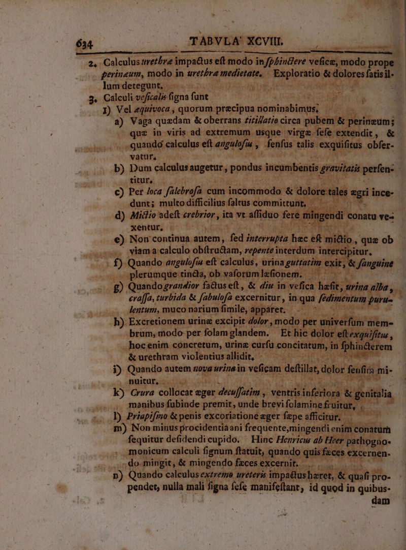 rad €—— Érs— re — n —s—À : 8 2. Calculus &amp;retbre impa&amp;us eft modo in/pZiudere vefice, modo prope 34 perinaum, modo in uretbra inedietate,. sud aon &amp; Tunes aceite 3 lum detegunt, | | |... Calculi vc fcalis figna funt J) Vel equivoca , quorum. precipua nominabimus, | j a) Vaga quzdam &amp; oberrans zizilatie circa pubem &amp; CT --- qu£ in viris ad extremum usque virge fefe extendit, &amp; ...quandg calculus eft epum 4, fenfus talis exquifi itus obfer- vatur, b) Dum calculusaugetur, pysdus Weondsqditis gnavitatis períen: titur, c) Per /oca falebrofa cum incommodo &amp; dolore. tales A s ince- dunt; multo difficilius faltus committunt, —— — d) Midio adeft First. ita vt affiduo fere mingendi conatu ve- xentur, €) Non continua autem, fed zzerrupta hec eft mióio, que ob — viama calculo obítructam, repente interdum interci itur, £) Quando angulofia eft calculus, urina guttatim exit, &amp; x fünguine plerumque tinda, ob vaforumlefionem. — g Quando grandior fa&amp;useft, &amp; diu in vefica bod urina alba, eraffa, turbida &amp; fabulofa excernitur, in.qua /é dimentum. uru- : lentum, muco narium fimile, appáret. h). Excretionem urinz excipit dolor, modo per univétfüin meme brum, modo per folam glandem. Et hic dolor eftexquifitus , hoc enim concretum, urine curfu pon cititee in fphincterem &amp; urethram violentius allidit, - 1) Quando autem nova urinsin veficam defüill, dolor fenfirs mi- nuitut, ; k) Crura collocat eger decuffatim , ventris. inferiora &amp; genitalia ' monibus fubinde premit, unde brevi folaminefruitur, |. 1) Priapifino &amp; penis excoriatione eger fepe afficitur... — m) Non minus procidentiàani frequente, mingendi enim conatum fequitur defidendicupido. Hinc Henricw ab Heer pathogno- monicum calculi fignum ftatuit, quando quis fzces excernen- -. do- mingit, &amp; mingendo fzces. excernit. |. — n) Quando calculus extreme ureteris impattus beret, &amp; quafi p i pro- pendet, nulla mali goa fefe manifeftanr ; id quod i in quibus- dam