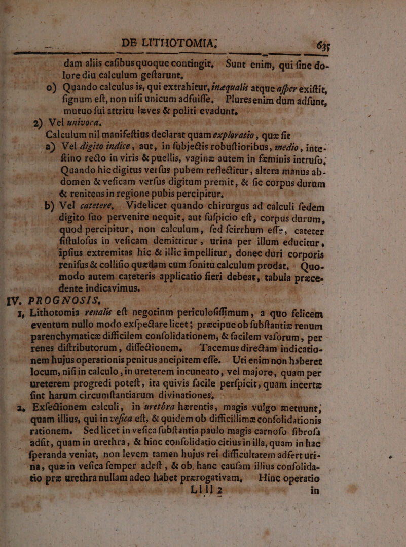 .. . dam aliis cafibus quoque contingit, Sunt enim, qui fine do- .  lerediu calculum geftarunt, | | . 0) Quando calculus is, qui extrahitur, Zrequalis atque affer exiftit, fignum eft, non nifi unicum adfuiffe, ^ Pluresenim dum ad(ünt, mutuo fui attritu leves &amp; politi evadunt, | 2) Vel univorca, | : i Calculum nil manifeftius declarat quam exp/eratio , qus fit .a) Vel digito indice , aut, in fübje&amp;is robuftioribus, wedro , inte- ftino redo in viris &amp; puellis, vaginz autem in feminis intrufo; . Quando hic digitus verfus pubem refleGitur, altera manus ab. domen &amp; veficam verfus digitum premit, &amp; fic corpus durum — 7 &amp; renitensin regione pubis percipitur, -« Jb) Vel caterere, . Videlicet quando chirurgus ad calculi fedem . digito füo- pervenire nequit, aut füfpicio eft, corpus durum, .quod percipitur, non calculum, fed fcirrhum eff», cateter fiftulofus in veficam demitritur , urina per illum educitur , ipfius extremitas hic &amp; illic impellitur, donec duri corporis ... renifus &amp; collifio quedam cum fonitu calculum prodat, « Quo- -. modo autem cateteris applicatio fieri debeat, tabula prece» ^. dente indicavimus. - gh Loo dapeies d: suot 6g IV. PROGNOSIS, T FORGE Nd os. ieadaeh Pius d 1, Lithotomia rezei eft negotinm periculofifimum, a quo felicem eventum nullo modo exfpectare licet; precipueob fubftantiz renum parenchymatice difficilem confolidationem, &amp; facilem vaforum, per - renes diftributorum, diffedionem, — T'acemus directam indicatio- nem hujus operationis penitus ancipitem effe. . Utienim non haberet locum, nifiin calculo ,in ureterem incuneato , vel majore, quam per üreterem progredi poteft, ita quivis facile perfpicit; quam incertz fint harum circumftantiarum divinationes, ^: E a, Exfedionem calculi, in srezóra herentis, magis vulgo metuunt; quam illius, qui in ve/ica eft, &amp; quidem ob difficillimz confolidationis rationem, | Sedlicet in vefica fubftantia paulo magis carnofo. fibrofa . adfit, quamin urethra, &amp; hinc confolidatio citius in illa, quam in hac fperanda veniat, non levem tamen hujus rei difficultatem adfert uri- ^pa, quzin vefica femper adeft , &amp; ob. hanc caufam illius confolida- tio pre urethra nullam adeo habet quu kam Hinc operatio e Liiia | in