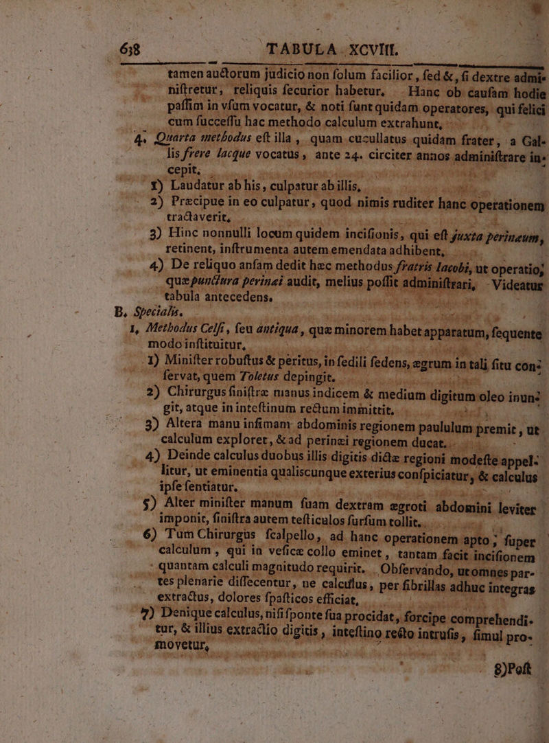 tamen auctorum judicio non folum facilior , fed &amp; , (i dextre admie niftretur, reliquis fecurior habetur, |. Hanc ob caufam hodie paffim in vfum vocatur, &amp; noti funt quidam operatores, qui felici cum fucceffu hac methodo calculum extrahunt, -—— .. ^- 4. Quarta methodus eft illa ,, quam. cucullatus quidam frater, a Gal- lis frere lacque vocatus, ante 24. circiter annos admini(trare in« cepit, . | Lotion 3o e bisce bd 7M .. Y) Laudatur ab his, culpatut ab illis, or M 2) Precipue in eo culpatur, quod nimis ruditer hanc operationem tractaverit, Wo à Ae d 3) Hinc nonnulli locam quidem incifionis, qui eft yux?a perineum, retinent, inffrumenta autememendataadhibent,  4) De reliquo anfam dedit hec methodus fratris Iacobi, ut operatio; quepuntiura perinai audit, melius poffit adminiftrari, - Videatug tabula antecedens, dU ed ie A Specialis. : T Li Sli i ind » ; 1, Metbodus Celfi , feu antiqua , quz minorem habet apparatum, fequente modo inftituitur, TRY | d di. I) Minifter robuftus &amp; peritus, in fedili fedens, ezrum in tali fitu cons - fervat, quem Toletus depingit. — S peso 2) Chirurgus finiftra manus indicem &amp; medium digitum oleo inun: git, atque in inteftinum re&amp;um immittit, - mid 3) Altera manu infimam abdominis regionem paululum premit , ut calculum exploret, &amp; ad perinzi regionem ducat... E 4 4) Deinde calculus duobus illis digitis didz regioni modefte appel- litur, ut eminentia qualiscunque exterius confpiciatur y &amp; calculus ipfefentiatur.. - TONES P rne : $) Alter minifter manum fuam dextram egroti abdomini leviter - imponit, finiftra autem tefticulos furfum tollit... s 6) Tum Chirurgus fcalpello, ad hanc operationem apto; fuper calculum , qui ia vefice collo eminet, tantam facit incifionem- : quantam calculi magaitudo requirit. .Obfervando, utomnes par- Ws plenarie diffecentur, ne caleiflus, per fibrillas adhuc integras extractus, dolores fpaíticos efficiat, M:eoens ri | .*) Denique calculus, nififponte fua procidat, forcipe comprehendi. tur, &amp; illius extracto digitis , inteftino reéto intrufis, fimul pro- movetur — kat ! — - get