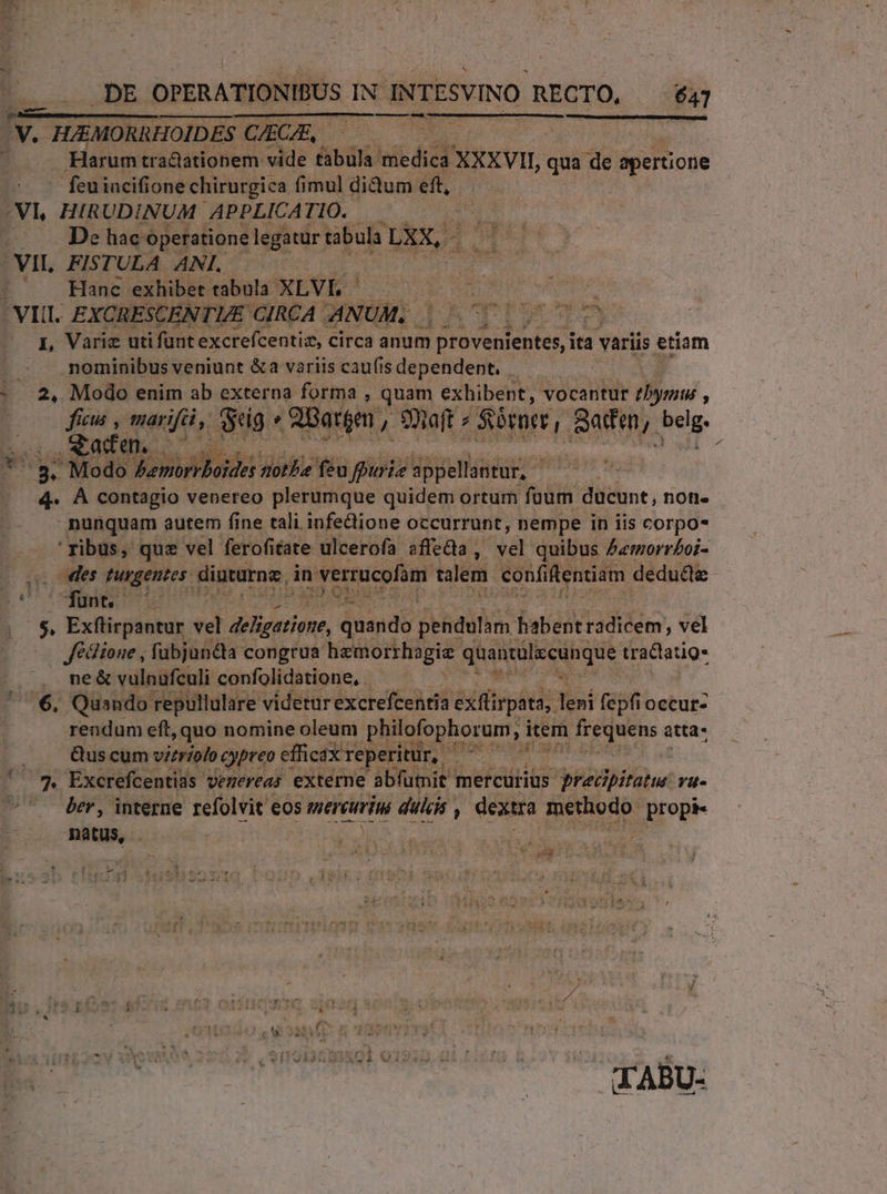 .DE OPERATIONIBUS IN INTESVINO RECTO, — $47 TENE . Harum tractationem vide tabula: medica XXXVII, qua de apertione feuiacifione chirurgica fimul didum eft, | | De hac: operatione legatur tabula LXX, VII. FISTULA ANI. Hanc exhibet. tabula XLVL - S L, Variz utifunt excrefcentia, circa anum Peveidentes, ita variis etiam .mominibus veniunt &amp;a variis caufisdependent, 2, Modo enim ab externa forma , quam exhibent, vocantur 7h bymus , fiw , marifái, eig « 2Batgm , 9oaft » Sbroer ! Satden,. belg. acden x Tu Neb tote feu ffuriz sppellantur, — 4. A contagio venereo plerumque quidem ortum füum ducunt, non- - nunquam autem fine tali infe&amp;lione occurrunt, nempe in iis corpo- ' ribus, que vel ferofitate ulcerofa affedia ,  quibus £«morrboi- des turgentes. diuturne, in verrucofam talem confiftentiam dedudte | ^$, Exfüirpantur. eel Seuioee quando pendulam habent radicem, vel Jédlione , fubjun&amp;ta congrua hemorrhagie qaantálscunque tractatig* ne &amp; vulnufculi confolidatione, 6. Quando repullulare videturexcrefcentia exfüirpata, leni fepfioccur- rendum eft, quo nomine oleum philofophorum, irem P6 ng atta- , Quscumvirriofo cypreo efficax reperitur, De ' ^^. Excrefcentias vezereas externe abfumit | mercurius RAS. rü- ^ ber, interne refolvit eos mereurini dili dexira Vr propi« natus, . LAU In ROR IT: V. 52 TABU-