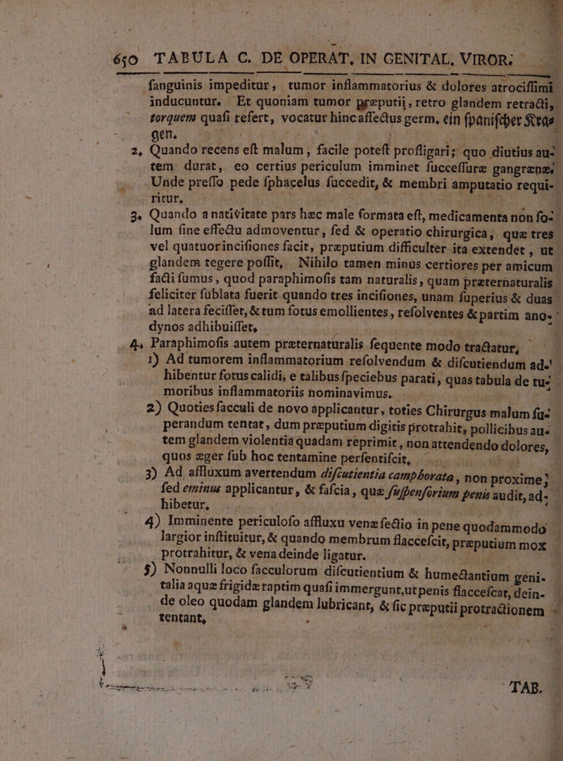 | a éjo TABULA C. DE OPERAT. IN GENITAL, VIROR; hasc e EM, es ^ T o fanguinis impeditur, tumor inflammatorius &amp; dolores atrociffimi | inducuntur. Et quoniam tumor preputii , retro glandem retradti, zorquem quafi refert, vocatur hincaffe&amp;us germ, ein fpanifcber $t 9d o eme MS | MV Dr E 2, Quando recens eft malum, facile poteft profligari; quo diutius auz tem durat, eo certius periculum imminet fucceffure gangrenes Unde preífo pede fphacelus fuccedit, &amp; membri amputatio requi- fitt co Ton : : WE m MR 3. Quando anativitate pars hec male formata eft, medicamenta nonfo- lum fine effedu admoventur, fed &amp; operatio chirurgica, que tres. vel quatuorincifiones facit, preputium difficulter ita extendet , ut - glandem tegere poffit, Nihilo tamen minus certiores per amicum . fadi fumus , quod paraphimofis tam naturalis , quam preternaturalis | feliciter fublata fuerit quando tres incifiones, unam fuperius &amp; duas ad latera fecifTet, &amp; tum fotus emollientes , refolventes &amp; partim ang- ' dynos adhibuiffet, (OLD OB ii a , 4 Paraphimofis autem praternatüralis fequente modo tradatur, —— 1) Ad tumorem inflammatorium refolvendum &amp; difcutiendum ad-' hibentur fotus calidi, e talibus fpeciebus parati , quas tabula de — moribus inflammatoriis nominavimus. .— - ilf 3 |. 2) Quotiesfacculi de novo applicantur, toties Chirurgus malum fac perandum tentat, dum preputium digitis protrahit, pollicibusaus | tem glandem violentia quadam reprimit, non attendendo dolores, - quos eger fub hoc tentamine perfentifcit, ^. om ] 3) Ad affluxum avertendum 4/cuzientia campborata , non proxime 2 fed eminus applicantur, &amp; fafcia, que J'fpenfórium peni audit,ad- - bhibetar, |... | | UEM 4) Imminente periculofo affluxu venz fedio inpenequodammodo largior inftituitur, &amp; quando membrum flaccefcit, preputium mox - protrahitur, &amp; vena deinde ligatur. EM. E 5) Nonnulli loco facculorum difcutientium &amp; humeclantium geni- talia aque frigide raptim quafi immergunt,ut penis flaccefcat, dein- j de oleo quodam glandem lubricant, &amp; fic preputii protradionem tentant, À ER uw | TAB. ,