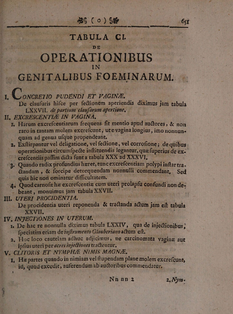 — i &amp;aS$ (o)S&amp; | 2077.7. suprimir teinte QU MOREAU PRNIS; Leusssnsenessscsn d r a TABULA eL. zh EN GENITALIBUS. FOEMINARUM. zT W porc PUDENDI ET VAGINJE, ; De claufüris hifce per fe&amp;tionem aperiendis dikinos 7 jam tabula | LXXVIL de partium claufarum apertione, II, EXCRESCENTUE IN VAGINA, 1, Harum excrefcentiarum frequens. fit mentio apud aures, &amp; non raro in tantam molem excrefcunt, ute vagina longius, imo nonnun- .. quam ad genua ufque propendeant. 2, Ex(tirpantur vel deligatione, vel fectione, vel cortofi one; 'da quibus -. operationibus circumfpedee inftituendis legantur, qua fuperius deex- ' erefcentiis paffim dita funta tabula XXX ad XXXVI, ! ^3. Quando radix profundius hzret, tanc excrefcentiam polypi cca. Gandam , &amp; forcipe detorquendam nonnulli commendant, Sed -. . quis hic no8 ominatur difficultatem. 4« Quodcarnofzhe excrefcentiz cum uteri prolapfu confandi non de- - beant, monuimus jam tabula AN | III. UTER] PROCIDENTIA. De procidentia uteri reponenda &amp; tractanda adum j jam eft tabula XXVII. IV, INTECTIONES IN U TERUM. | | 1», De hac re nonnulla diximus rabula LXXIV, qua de inje&amp;ionibus; fpeciatim eriam de 7z//ramento Glauberiago adum eft. ; 2, Hoc loco cautelam adhuc adjicimus, ne carcinomata vagina aut 1 ipfiusuteri peracres 1jetiones tradentur, V. CLITORIS ET NYMPH/E NIMIS MAGN/E, | 1, He partes quando in nimiam vel ftupendam plane molem excrefcunt, id, quod ves - kia ab auctoribus commendatur, fs