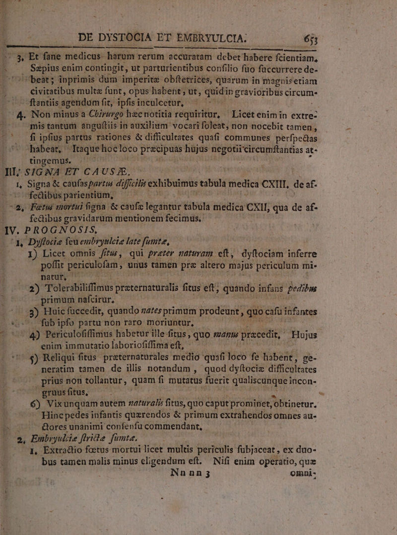 ne U V. A - DE DYSTOCIA ET EMBRYULCIA. - 6j; $» Et fane medicus- harum rerum accuratam debet habere fcientiam, P S SRENIS enim contingit, ut parturientibus confilio fuo füccurrere de- | beat; inprimis dum imperite obftetrices, quarum in magnisetiam civitatibus multe funt, opus habent ; ut, quidi In gràvioribus circum. -ftantiis agendum fit, pf sinculeetur, ^ '- ^24. Non minus a Cbirurgo hac notitia requiritur, Licet enim in extre- j mis tantum anguftiis i in auxilium vocari foleat; non nocebit tamen, ^^ f ipfius partus. rationes &amp; difficulrates quafi communes perfpecas hábear, Itaquehoc loco Ue ies. € negotii circumftantias at- tingemus. LEES n j Jit; SIGNA ET CA USE. E Signa &amp; caufaspartus di Uficilis EAhibulinus tabula medica ex de af- fedibus parientium, | 2-2, Puatui mortui figna &amp; caufz teda éátiità triedica CXII, qua de af- fedibus gravidarum mentionem fecimus. IV. PROGNOSIS, ua. Dyflocie feu embryttlci late fante, I) Licet omnis fna, qui prater maturam. eft, ayttoétim: inferre poffic rug unus tamen pre altero majus ep mi. natu; 1s 2) Tolerabiliff mus preternaturalis fi tus etti quando infans jeditm primum nafcirur, .3) Huic füccedit, quando nates primum prodeunt, quoeifu infantes C07 fab ipfo partu non raro moriuntur, | í enim immutario laboriofiffima eft, ^$) Reliqui fitus. preternaturales medio quafi iod fe habent, ge- neratim tamen de ilis notandum , quod dyftociz difficoltates , prius non tollantur, quam fi mutatus fuerit qualiscunque incon- gruusfitus, - ! T 6) Vixunquam autem zaturalis fit itus, quo caput prominet, ;'obtinetur. Hinc pedes infantis quzrendos &amp; primum extrahendos omnes au- E &amp;ores unanimi confenfu commendant, 2, Embryuliie Jfiridte fümte. L, Extradio fcetus mortui licet. multis periculis fubjaceat , ex duo- bus t tamen malis minus eligendum eft. Nifi enim operatio, quz iNnnn; omnui-