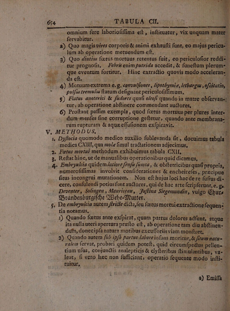 QoOTUAT COMNUNEME » 1 VUES i a TASUHAGCIL OH n. 7 b. omnium fere laboriof fima e a infiruatur, vix aquia mater. fervabitur. 2) Quo magisvires corporis &amp; animi exhaufti funt, eo majus pericu: 1 lum ab operatione metuendum eft. 3) Quo drutim foetus mortuus retentus fuit, eo petala 10r reddis. | tur prognofis, Febris enim putrida accedit, &amp; funeftum plerum* | que eventum fortitur, Hiac extractio queris modo accelerans. a eft. P qfi de, e.g. eemulfiones , Norris lerhargus, efcitario  pulfis tremulus: ftatum defignant periculof fünum, i $) Flatus auoterici &amp; fudores quafi o/eofj quando in matre obfervane|. tur, ab operatione abítinere commendant au&amp;ores, - 6) Proftant paffim exempla , quod foetus morttus per plures inter- ; dum-menfes fine corruptione geftetur, quando: ante membranas | rum rupturam &amp; aquzeffufionem exfpiravit. - E. V, METHODUS — WE CO 1, Dyftocia quomodo medico TU fublevanda fit , docuimus tabula medica CXIIT, qua zzoZe fimul tradationem adjecimus, — — 2. Putus mortui methodum exhibuimustabula.CXI, —..—^— 3. Reftat hinc, ut deinanualibus operationibusquiddicamus, | 4p Embryukia quidem Zaziore fenfa fusta , &amp; obftetricibus quafi | propri, ; numerofiffimas involvit confiderationes &amp; encheirefes , precipue | fitus incongrui mutationem, Non eft hujus loci hacdere füfius di- — cere, confulendi potius funt auctores, qui de hac arte fcripferunt,. e.ge. : Deventer, Solingen , Mauriceau , 3uffina Siegemunain : vulgo Ghurs | 3 SSranbenbutgiftbe C'GebezStuttet. .- s, De embryulcia autem ffriie dicta feu foetus mortuiextradionefequen: $ tia notamus, 5 X) Quando foetus ante exfpirat, quam partus ENTE adfünt,. atque a ita nulla uteri apertura prefto eft, ab operatione tam diu abftinen- dufn, donecipfa natura motibus Ekeullogii viam monftret, 4 2) Quando autem /ab pfo partus laboreinfans moritur, &amp; ftam tatu &amp; ralez SR probari quidem poteft, quid circumfpedlus pellen-.... tium ufus, copjundis analepticis &amp; clyfteribus ftimulantibus, va- leat, fi vero haec non (afficianto OBSraHio; fequente modo inti- t£Uitur, 1 654 : &amp; uunc e Efe.