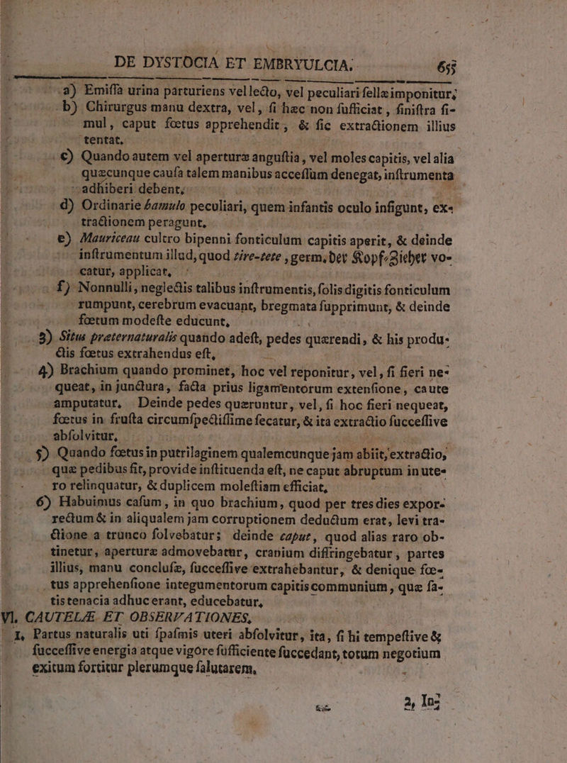 Gum teer t etn 3sadltiberidebéntec-ou; coscrtmm os i o0 d) Ordinarie Aamzlo peculiari, quem infantis oculo infigunt, ex«- | tractionem peragunt, X PH ád A €) Mauriceau cultro bipenni fonticulum capitis aperit, &amp; deinde inftrumentum illud, quod 7/re-zeze , germ. Det Sopf^aicbtt vo- . «atur, applicat, : : £f) Nonnulli, negledis talibus in(trumentis, folis digitis fonticulum rumpunt, cerebrum evacuant, bregmata fupprimunt, &amp; deinde E. foetum modefte educunt, UM (8) Situs preternaturalis quando adeft, pedes quzrendi, &amp; his produ- &amp;is faetus extrahendus eft, Ae 4) Brachium quando prominet, hoc vel reponitur, vel, fi fieri ne- -. queat, in junQura, fada prius ligamentorum extenfione, caute amputatur, Deinde pedes queruntur, vel, fi hoc fieri nequeat, fetus in. fruta circumfpedliflime fecatur, &amp; ita extra&amp;io fucceffive , quzcunque caufa talem manibus acceffum denegat, inftrumenta abfolvitur, T NIU EMEEN : $) Quando foetus in putrilaginem qualemcunque jam abiit, extra&amp;io, qu&amp; pedibus fit, provide inftituenda eft, ne caput abruptum in ute» - forelinquatur, &amp; duplicem moleftiam efficiat, m 6) Habuimus cafum, in quo brachium, quod per tresdies expor- - redum&amp; in aliqualem jam corruptionem dedu&amp;um erat, levi tra- &amp;ione a trunco folvebaturs deinde czpur, quod alias raro ob- tinetur, aperture admovebatnr, cranium diflringebatur, partes illius, manu conclufz, fucceffive extrahebantur, &amp; denique foc- . tus apprehenfione integumentorum capitiscommunium , qua fa- tistenacia adhuc erant, educebatur, Vl, CAUTEL/E. ET OBSERVATIONES, | ^q. Partus naturalis uti fpafmis uteri abfolvitur, ita, fi hi tempeflive &amp; -. fucceffive energia atque vigore füfficiente füccedant, totum negotium exitum fortitur plerumque falutarem, | Ks ED In;