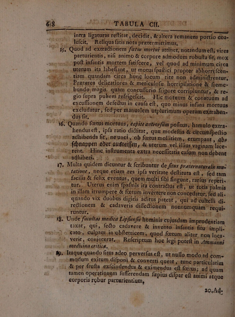 : tiv isi P oA re TU TT yx Id. olde arc . lefcit, Reliqua fatis nota pretermittimus, TT c ..;, tiam. quandam. circa hunc locum | rite non Admiriftrentur, ulofz. horripilaione &amp; freme- 4 4t gio fupra pubem refrigecit. Hic motuum &amp; conatuüm ad dus fit; * SOUSTISTISU -— OIM ü Wr henduseft, ipfa ratio diclitat, quz níodeftiá &amp; circurhfpedio » 4ébnappen a3er anieiffen ,.&amp; urerum. vellus vaginam; lace- «.atione., neque.etiam es ipfa veritate deflituta eft , fed tam ,tnr.. Uterus enim fpafmis ita contras eft, ut totis palmis .. in illam irrampere &amp; foetum invertere nón concedatur; fed ali quando vix duobus digitis aditus pateat , qui ad cültelli di- re&amp;dionem &amp; cadaveris diffedtionem honnüniquàm' requi- runtur, PN, PERSE MAR : A estoit ntes ie ft. e HL [sitione t amr 1e rr Ens €ato:, culpam in:obftetricem, quod foetum aliter. non loca- '^« verit, counjecerat,., Refcriptrum hoc legi poteft in Agizanni amedicina eritioa, Weis 183 «, &amp; per frufta .exícindendus &amp; eximendus eft fcerus; ad quam tamen operationem fufferendam fzpius difpar eft animi atque corporis robur parturientium, 20,Ad- ^modum exitum,difponi. &amp; «onverti queat , tunc particulatim