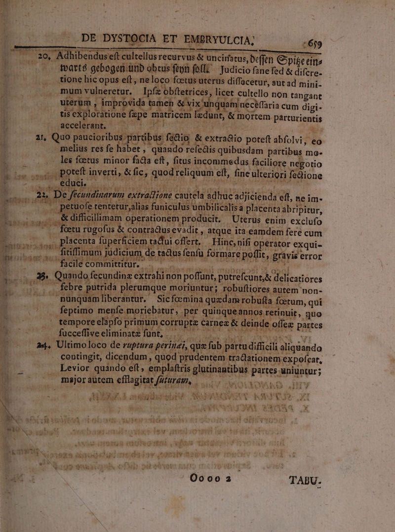 ..DE DYSTOCIA ET EMBRYULCIA; ———-— 1:659 tvatté gebogern.unb obcus fepn feli Judicio fanefed & difcre- tione hic opus eft, neloco foetus uterus diffacetur, aut ad mini- mum vulneretur. | Ipfz obftetrices, licet cultello non tàngant uterum , improvida tamen & vix unquam necéffaria cum digi- tis exploratione fepe matricem lzdunt, & mortem parturientis accelerant. mud ain 21, Quo paucioribus partibus fedio & extra&io poteft abfolvi, eg melius res fe habet , quando refe&is quibusdam partibus mo- .- les foetus minor facla eft, fitus incommedus faciliore negotio educi. petuofe tentetur,alias funiculus umbilicalisa placenta abri pitur, o & difficillimam operationem producit. Uterus enim exclufo ^ . feetu rugofus & contra&us evadit , atque ita eamdem fere cum facile committitur. | febre putrida plerumque moriuntur; robufliores autem non- nunquamliberantur. Sicfoemina quzdam robuffa foetum, qui feptimo menfe.moriebatur, per quinqueannos retinuit, quo tempore elapfo primum corrupte carnez & deinde offez partes fuecefise cnn e IONE, or e. D re NORRI qr a4. Ultimoloco de ruptura perinei, que fub partu difficili aliquando . centingit, dicendum, quod prudentem tra&lationem expofcat, Levior quàndo eft, emplaftris glutinantibus partes uniuntur; . majoraütem efllagitat /2turas, i3 SX QA SUD CNN ÁINMNOXO? Ooooa TABU.