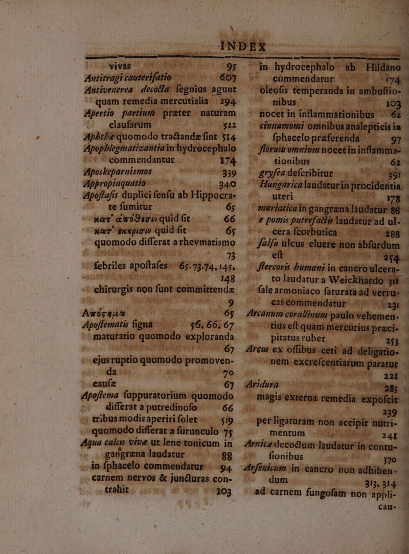 — DUTIES. CETT UT ri A8 ES C MUR I its Antitragi autérifatio- ; 6 Antiveuerea | decofa. fegnius. agunt quam remedia mercutialia | 294 Apertio partium) praeter naturam claufarum $12 Apbt/e quomodo tra&amp;andz fint. 514. Apopblegmatizantiai in hydrece plialo commendantur . ^ . 174 Aposkeparnismos 339 Appropinquatio-— — 340 ZApoffafis duplici fenfu ab TIN te fumitur 6; xaT amwo9sciquidfit |^ 66 xaT éxxpici quid fit 6; quomodo differat a rhevmatismo | UE | febriles apoftoes 65.73.74.145. chirargis non fant committenda 9 Asógsu : Malis; Apoflematis figna $6. 66, 67 maturatio quetando exploranda 5  ejus vugtio quomodo promoven- da vi: caufz 67 Apoflema fappuratoriam quomodo | differat a putredinofo 66 - : tribus modis aperiri folet $99 | quomodo: differat:a furunculo 7; Aqua calis vive ut lene tonicum in gangrena laudatur -88 in fphacelo commendatur. — 94 carnem nervos &amp; jundturas con- pacdcimesceruns s igi TANGAUEN Siam d void —À — (— commendatur ^ ^.^ *$94- nibus * Ts un nocet in inflammationibus AER fphacelo preferenda | 97 floruis omnium nocetin infamma- —» tionibus oa X 62 &amp;ryféa defcribitur ..—— | 39t Hunpgaricala udaturi in licitis uteri. 27 I NE v; x mntiriaticain gangtzna laudatur ' cerafcorbutica ^^ ^ - 288 faa ulcus jew i àbfurdum eft D. to laudatur a Weickhardo- E cascommendatur — 25 . tiuseft quam mercurius ppreci- - pitatus ruber PE uu Arcus ex offibus ceti ad' deligatio- nem excreícentiarum paratur  22 Aridura n d x» magis vitem. — éifcisis 239 per T——' non accipit nutri- mentum .:.; ..— — 2a4I fionibus dum 315,314. ad carnem fungofam non appli- cag.