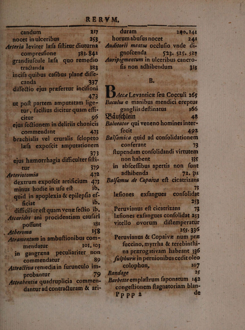 S uero . ..€eandum . |. 27 duram [289,241 . nocet inulceribus 253. .. horumabufus nocet - 2 - Arteria leviter lefa fiftitur diuturna .,. eompresfione 383. 84? - , grandiufcule lzefa quo p : tractanda - incifa quibus cafibus plane. dite. ,. canda ' 337 . diffedio ejus prefertur incifioni : 473 ut poft partem amputatam lige- tur, facilius dicitur quam effi- 2. Qeitut . 96 ' .ejus fe&amp;ionem in deliriis chonicis | commendant 47 jm vel cruralis fclopeto defa expofcit —— 373 ejus hemorrhagia difficulter fi ii LS tuf ——— 372 Arteriotomia uoc m , dextrum expofcit artificium. 473 x minus hodie in ufu eft ib. ficiat - difficili oreft quam venz fectio ib. posti ani procidentiam caufari .. poffunt . MM . Atberoma 158 Atramentum in ambuftionibus com-.. ^ mendatur . JO], 163 jn gangrana peculiariter. non commendatur . 89 probantur 4 - Artrabentia quadruplicia commen- dantur ad contra&amp;uram &amp; ari- Auditorii meatu occlufio vnde di- gnofcenda $23. 5254 523 Airipignentun in ulceribus cancro- ui non adhibendum 315 B. B... ieri s Cocculi 16; Baculias e manibus mendici ereptus . . gangliis deflinatus s 08-366 S5áufcblein 48 Baineator qui veneno hominesinter- fecit — . 492 Bal[amica quid ad FoeF iai Hoan conferant 73 , ftupendam confolidandi virtutem nonhabent . 33$ 4n abíceffibus apertis non funt adhibenda 72. 3 Bolfamu de Copaiva eft cicatrizans 7 lefiones exfangues. confolidat Acier 226 Peruvianus eft cicatrizans 7 . lefiones exfangues confolidat 255 .. vitello . ovorum . diftemperatur 1:255. 336 -Peruvianus &amp; Copaive num prz fuccino, myrrha &amp; terebinthi- ma praerogativam habeant 336 ibus in pernionibus cedit oleo colophon, ..107 Batidage 20 25  Barbette emplaftrum faponstum 142 - congeftionem ftagnatoriam blan- PppPp?2 de