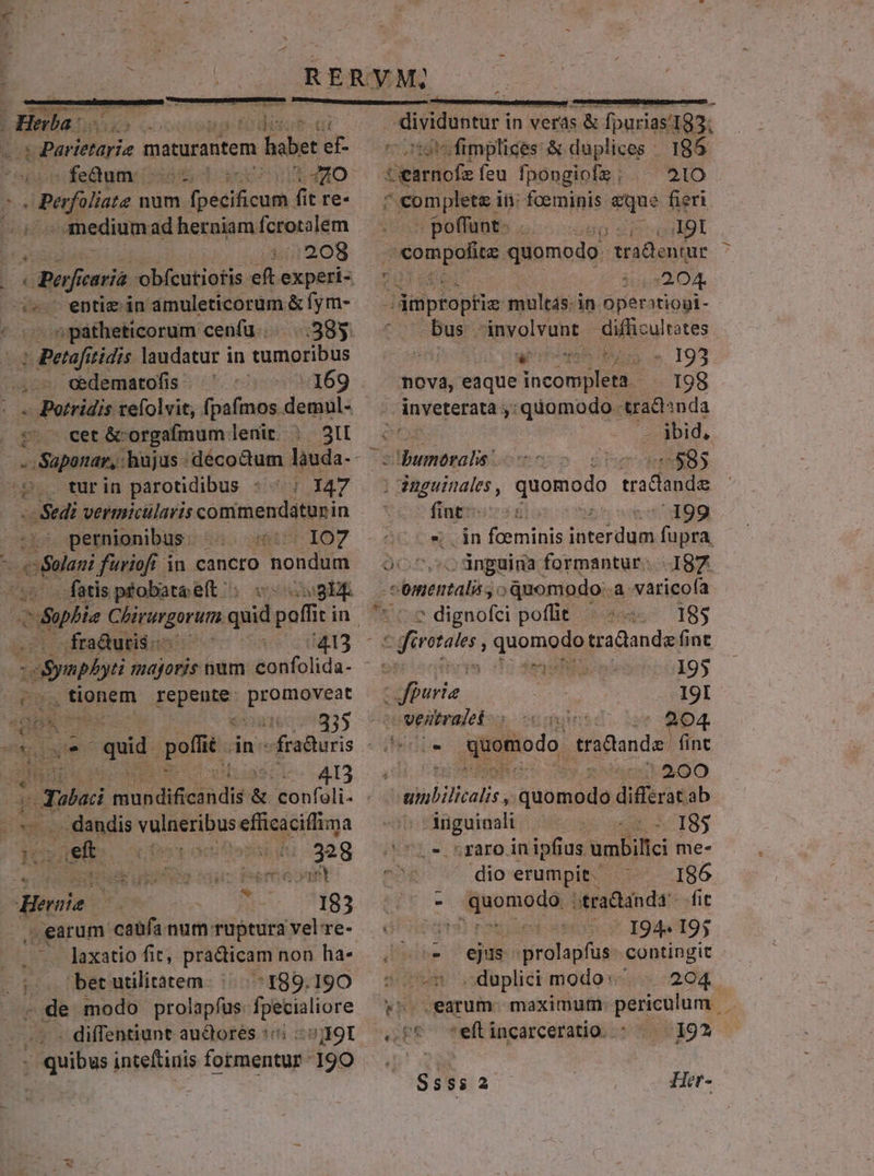  Ln Hn  i det e- 2d Med Mecca à habet ef- feum: c UHEMO: s Pefüliate num Ipédificuh 4 fit re- medium ad herniam fcrotalem 1::208 entie in amuleticorum &amp; fym- ^ paátheticorum cenfuü.... 385 Mei ?tidis laudatur in tumoribus : -169 - Saponar, : hujus :déco&amp;um làuda-- tB turin parotidibus * ^ ; 147 Sei vermicularis SOR thgni uin pernionibus IO7 fatis pfobata eft «zwi fra&amp;uris 5413  d tionem Lo ai spite EUS. 335 d2 5 I3 x : .. dandis dui efficaciffima ; ..aefi E gen INL (ad earum caufa num: ntuptura 'vel re- laxatio fit; practicam non ha- ^189.190 ; de modo prolapfus. fpetialiore - diffentiunt au&amp;tores :« s; I9I - quibus inteftinis formentur- 190 Uere mereretur n dividuntur in veras. &amp; fpurias/193. otstsfimplices &amp; duplices | 185 tearnofeíeu fpongiofs; ^ 21O s Kum piens: ii: foerninis ue fieri | poffunt. A9I compofite quomodo. fradentur * 1205204 -dmpropfi multás. i in operatiopi- e ug involvunt difficultates ari ne CUM 193 nova, eaque incompleta 198 inveterata 5: quomodo. tradnda eH ibid, AMNEM $85 ; Paguinales, were p ss - fingens] 199 S. in foeminis (re fupra OC ^7, co ünguina formantur. I87 aba $3oquomodo..a varicofa * (2 dignofci poffit 195 bf yen 195 | Bia. IgI o vesitralet (204. Afgomiodo, tradlande fint E : $ - » ^00 d 3 c I8. 72e. raro in ipfius umbillci me- pee dio erumpit. 186 - Aon otraQanda'-- fic dus ejus itfrdlagfus contingit sosew duplici modos; | 204. »s earum. maximutn periculum . 258 seflincarceratio. - 19?