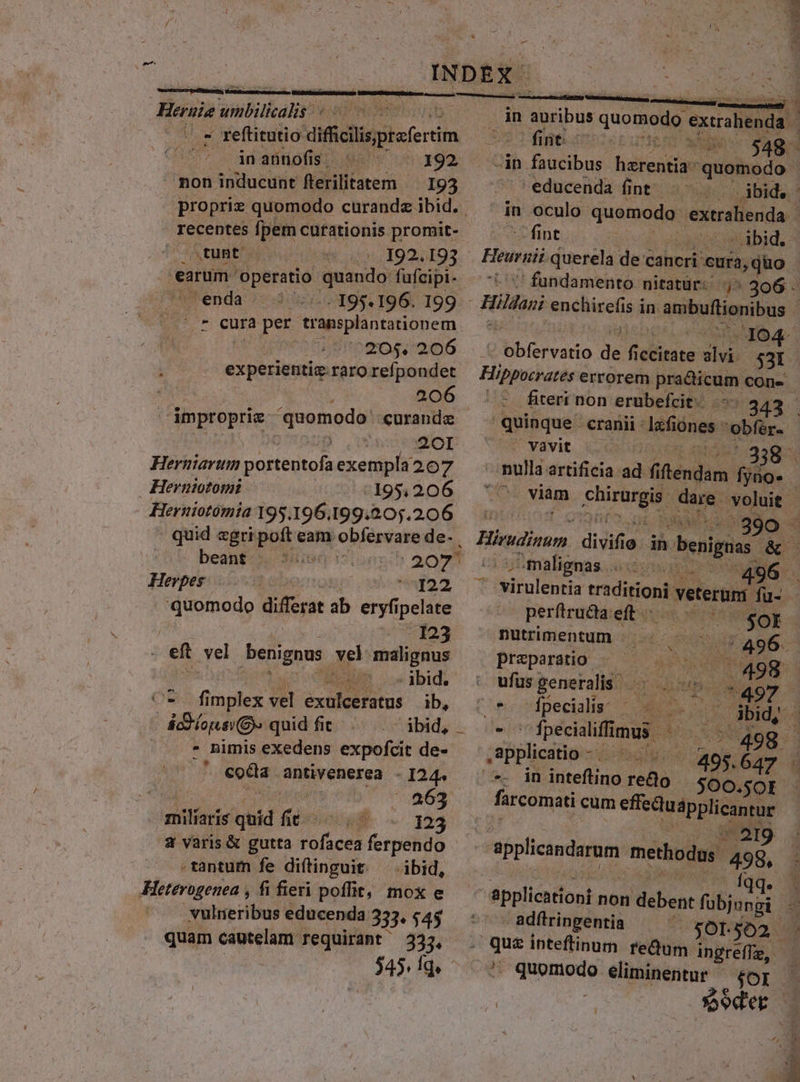 Herute umbilicalis «5 -.« reftitutio folle ferc ^^ inannofis '- vioiuge. non inducunt fterilitatem 195 recentes fpem curationis promit- i RS tunt 192.193 . enda - 195. 196. 199 .t cura per transplantationem ^20$. 206 experientiz. raro refpondet | 206 improprie Soameds curanda 2CI Herniarum portentofa exempla207 Herniotomi 195, 206 Herniotómia 195.196.199.205.206 . in auribus quomodo extrae det S9 1T 06 ON 548 -in faucibus herentia: quomodo ' educenda fint oii. Midde,d in oculo uotooda extrahenda | fint -abid.. NA 1 . ! fundamento nitatür:- r | 306 - beant |: !'207* Herpes 122 'quomodo Dam ab eryfipelate 123 et vel benignus vel malignus 4 - ibid. C*. fimplex vel ixi eietos ib, ác (D quid fic ibid, - bimis exedens expofcit de- , cocta antivenerea - I24. 263 milíaris quid T 123 2 varis &amp; gutta rofacea ferpendo -tantum fe diftinguit. — ibid, Heterogenea , fi fieri poffit, mox e vulreribus educenda 333. 545 quam cautelam requirant 335, 104- 33I ^ obfervatio ds fic iccitate dd fiteri non erubefcit.- |.843 - vavit vim Phim dare. voluit. 390 Hirudinm divifi io in. NR simalignas, o cina o 98 496 . 1 tales traditioni veterum fu- perftru&amp;ta eft ^ $or nutrimentum f 496. praeparatio 498 ufus generalis. *u497 - pecialis ^. 2A nis IBIQ -c fpecialiffimus ^ 498 , applicatio - . - ag, 647 - ü c» dn inteflino redo 500.50E - farcomati cum effectu 'ápplicantur BICI applicandaram methodus 498. - f E applicationi non debent ibindi , adftringentia $0L502 n inteftinum redum ingreffe, — quomodo eliminentur $op - oder c ^