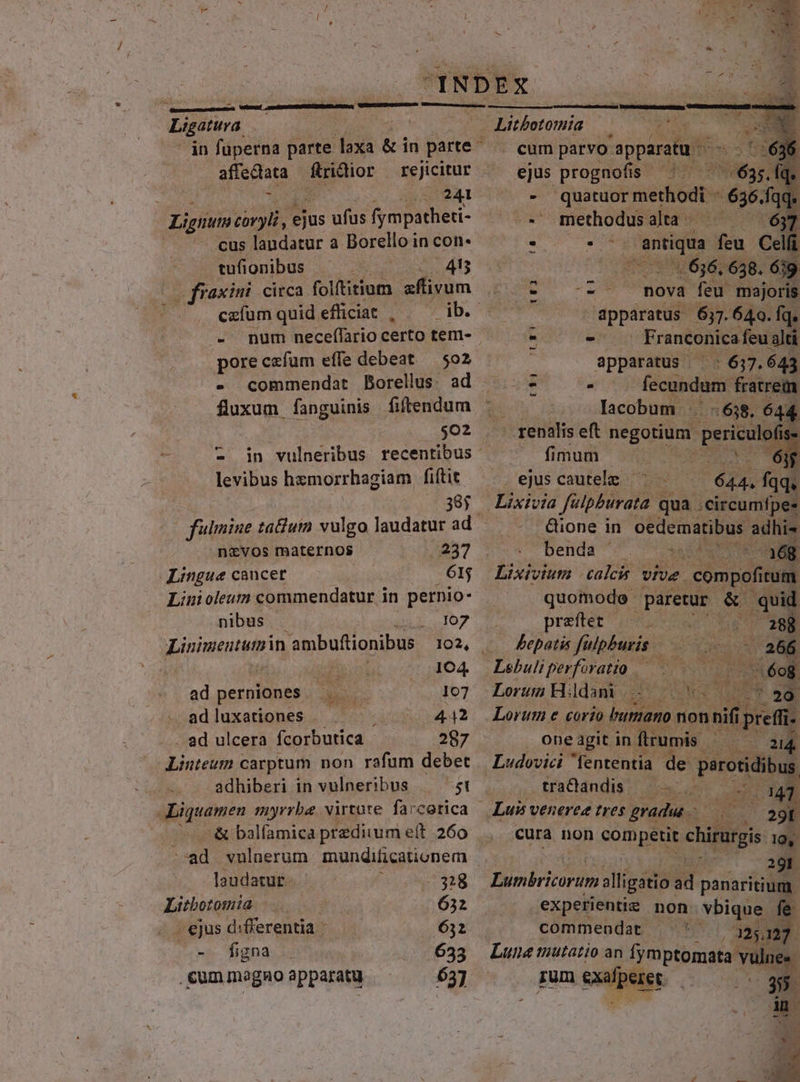 2 ; » Ligatura. in füperna parte TEES &amp; in parte - affectata ftrictior : 21241 Lignum coryli, ejus ufus fympatheti- cus landatur a Borello in con. tufionbus ^ | 48 Wt circa folftitium aflivum - num neceflario certo tem- poreczfum effe debeat — 502 - commendat Borellus. ad faxum. fanguinis fiftendum $02 levibus hzmorrhagiam fiftit 385 navos maternos /237 Lingue caucet en Linoleum commendatur in pernio- nibus . Ji 107 Linimeututzin ambuftionibus 102, . | in idc 14. ad perniones 107 adluxationes - ; 442 ad ulcera fcorbutica 29775 Liuteum carptum non rafum debet adhiberi in vulneribus 51 &amp; balfamica predium ett 260 »ad vulnerum mundificationem laudatur. $1328 Litbotomia 632 ejus differentia 632 -. figna 633 cum magno apparatu 637 cum patvo'apparafa '- iR. ejus prognofis ^ Sas 53 rs quatuor methodi. ^ 6564 id -' methodus alta - AI . E M feu Ce 636,638. 4i - - nova feu majoris - apparatus 637.640. fq, - Franconica feu alti apparatus | | 637.643 fecundum. fratrem lacobum : :638, 644 USO! - - m m fimum ejuscautele ^ pes fqq, Lixivia filpburata. qua. ;Circumfpee - &amp;ione in gedematibus. adhi benda 3 ET prefter i055 Pepatis fulpburis. uw Lorum Hdamb 09.2 Lorum e corio umano non nif ipefíi- one agit in flrumis - 214. Ludovici fententia de. parotidib s tradandis — —- 234 Luis venerez tres gradus 16. 29B cura non sompéuit chirutgis 19, - 29r Lunkbritorum alligatio ad panaritium. experientiz non vbique fe commendat. 32,127. Lune mutatio an fymptomata TUN rum exafperers | (35 * - | E Ec. Sa