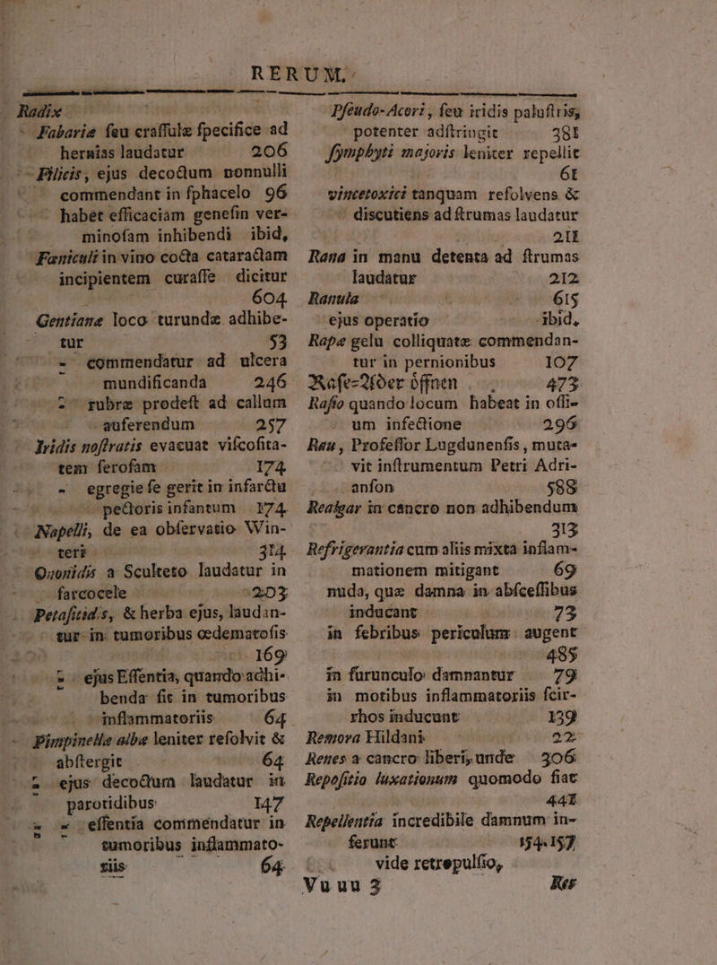 123 hernias laudatur 206 c Pis, ejus decodum nonnulli € commendant in fphacelo 96 minofam inhibendi ibid, Faeniculi in vino coQa. cataractam incipientem curaffe — dicitur 604. Gentiane loco. turunde. adhibe- go een ^» eommendatur ad ulcera — mundificanda 246 -- gubre prodeft ad callum -auferendum 257 ridis noftratis evacuat. vifcofita- tem ferofam I74 - egregie fe gerit iu infardu — infantum Byz Napeli, de ea obfervatio: Win- Ma 314. Sec a Sculteto laudatur in farcocele | 52D3 ! Petafi tidis, &amp; herba ejus, laudin- — sur-in tumoribus cedematofis: | cv 169 - ejus .Efféntia, quardo adhi benda fit in tumoribus — co vdnflammateriis - pinpinele albe leniter refolvit &amp;&amp; abítergit - | 64 ejus decoctum laudatur n ses Li 147 effentía conmirmnéndatur in. tumoribus inflammato- siis 64 t8^ m;- LJ T Pfeudo- Acor: , feu iridis palufiris; ^. potenter adítringit 281 Jympbyti 1nagoris leniter repellit | 6t vinctetoxici tanquam refolvens &amp; - discutiens ad ftrumas laudatur à; d 21 Rasa in manu detenta ad ftrumas laudatur 2328 Ranula: 615 'ejus operatio -3bid, Rape gelu. colliquate commendan- tur in pernionibus 1O7 Aafe-2foer offnen 473 Raffo quandolocum habeat in offi- um infe&amp;tione 296 Rau , Profeffor Lugdunenfis , muta- vit inftrumentum Petri Adri- | anfon $98 Rea&amp;gar i in cáncro not: adhibendum 313 Refrigerautia cum aliis mixta inflam- mationem mitigant 69 nuda, que damna in abfceffibus inducant | 73 in febribus periculum. augent 495 in fürunculo damnantur |. 79 in motibus inflammatoriis fcir- rhos inducunt 139 Remora kildans 23 Renes a cancro liberíi,unde — 306 Repefitio luxationum. quomodo fiac | 44I Repelleutia incredibile damnum in- ferunt: 544157 vide retrepul(io,