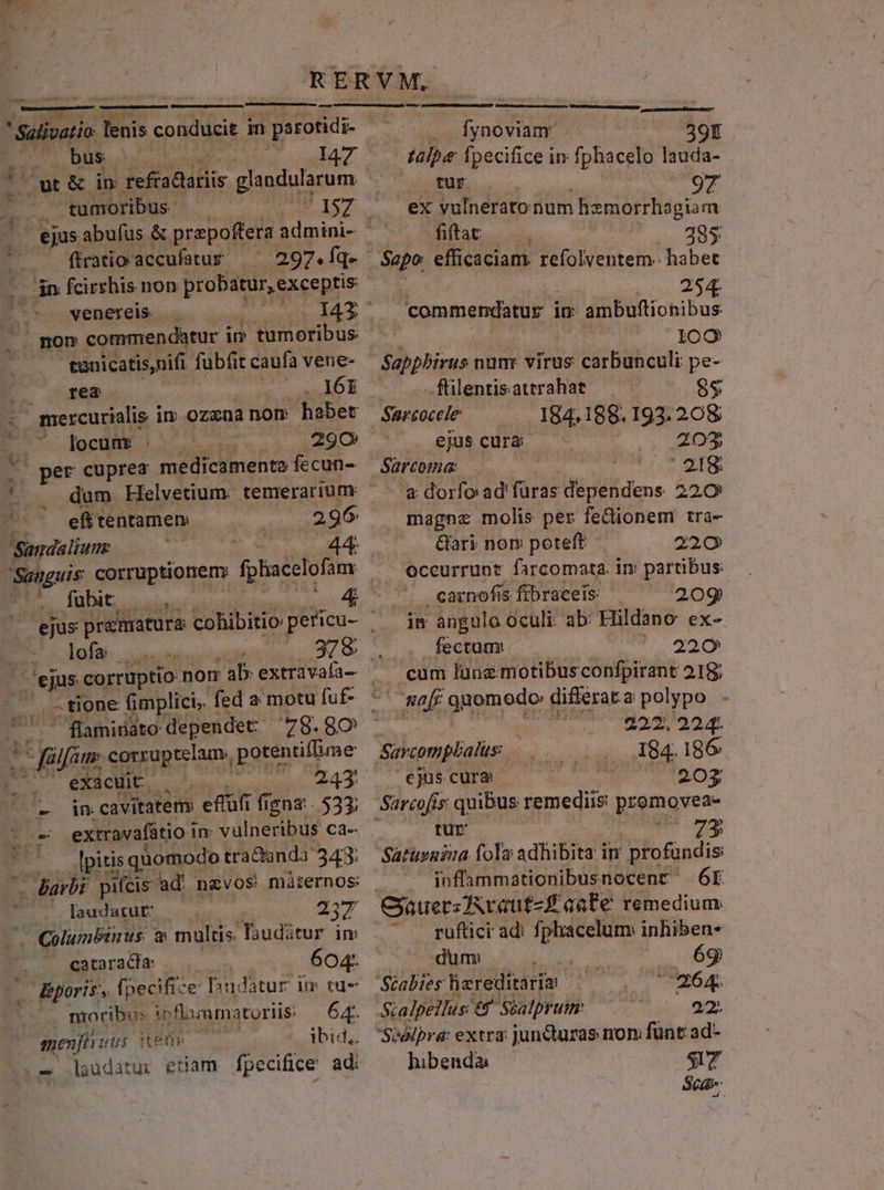 Laliai, oe odibaii: ^ tione fimplici, fed a motu fuf- - fülfim corxuptelam., potentiflime S. ACIE Lv) 243. - d$ cavitatem effüfi fi igna. 533; Lt -— extravafátio i In: vulneribus Cd- E lpitis quomodo tra&amp;anda 343: C Barbi pifcis ad ngvos miternos: PES dA ou laudatur — — 237 X Columbinus: &amp; multis. YTauditur im cataracha: 604: poris, fpecifi: e Dudatur im ru- moribis in flazamatoriis: NE HKeür — ibid, laudatur etam fpecifice ad: A LZ RERVM. ' Salivatio ixR codiiar d in parotidi- fynoviam 39t dg bus E I47 — talpe fpecifice in fphacelo lauda- |o ouwt&amp; in refradariis glagdotacum Vu PNRUN 97 - tumoribus 157 | ex vulnerato num hzmorrhagiam » ejus abufus &amp; prepoffera ipie fiftat .. 88$ : ftratio- accufatur- 297.Íq» — Sapo efficaciam refolventem.- habec in fcirrhis non probatur, exceptis 254. s. wenereis Dac commendatur i in ambuftionibus ^. pon commendatur i in tumoribus 109 tanicatis,nifi fübfit caufavene- $agppbirus nun virus carbunculi pe- rea WA flilentisatrrahat 85 à mercurialis i im ozxna nom habet Sarcocele 184.188. 193. 208 7 focum . 290 ejus cura 203 per cuprea medicamentaíecun- Sarcwnae 218 4 . dum Héelvetium. temerarium: a dorfo ad'füras dependens 220 ^^ efftentamen .296 magne molis per fedionem tra- Sandalium: Gari nom poteft 220 Sanguis corruptionem» fplaéclofim occurrunt farcomata. im partibus: ANC C m carnofis fibraceis 20g im angulo oculi: ab: Hildano ex- fectum: ^. 220 cum lune motibusconfpirant 218; &amp;a[f quomodo differata polypo - | 222. 224. Savcompbalus:. 184.186 cjus cura 2053 Sarcofis quibus remedii promovea- tUE 38 Saturnia folo adhibita in profundis: inflammationibusnocent 6E GjauerzZAraut-£ aate remedium ^ . guftici ad: fphacelum inhiben- dum 6g Stabies hereditaria 6s. Sialpellus er Soalpruim 22. Svalpra: extra: jun&amp;turas non; fünt: ad- hibenda: ST Sidi
