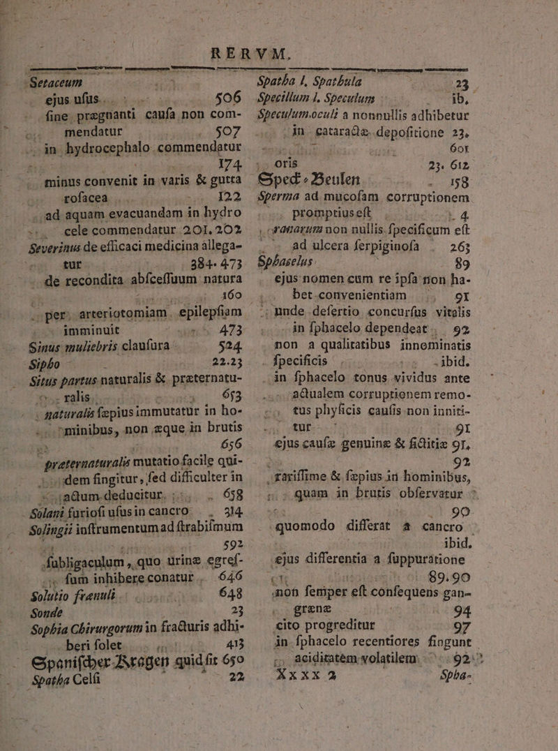 ——À —— —À —— M E  Setaceum ejus ufus... 506 fine. pragnanti caufa non com- mendatur .$07 in » bydrocephalo. commendatur inen. 3174 minus convenit in varis &amp; gutta rofacea .. I22 f .ad aquam evacuandam in hydro -.. cele commendatur 201, 202 Severinus de efficaci medicina àllega- tur 384- 473 .. de recondita abfeeffuum.: natura s pets arteriotomiam. .epilepfi: am —^jmminuit 473 - Sinus muliebris claufura - $24. dipbo on 22.13 ad partus naturalis &amp;. praternatu- ralis. - 653 | gaturali fapius immutatür in ho- ig 656 Joe ipic mutatio facile qui- . idem fingitur, fed difficulter in ;.ja&amp;um. deducitur. ; .. 638 : Poen furiofi ufusi in cancro: . 344 Sylingii inftrumentum ad ftrabifmum 592 fübligacnlum quo urine egref- . fum inhibereconatur.. 646 Solutio feeuuli 648 Sonde 23 Sophia Chirurgoruri in fra&amp;uris adhj- .berifolet..... 4: 41 Cipanifdber Jecogen sni fi és Spatha Celá A Spatba l, Spatbula ——— 23 Speculum.oculi à nonnullis adhibetur An ug gatarada, depofitione 23, ij 6ot | oris 23. 612 &amp;ped ; 3eulen 58 Sperma ad mucofam. corruptionem promptiuseft L4 «ranarum non nullis.fpecificum eft . . Ad ulcera ferpiginofa 263 Sphaselus 89 ejus nomen cum re ipfa: tion ha- bet.conyenientiam |. gr. .; unde. defertio. concurfus vitalis in fphacelo dependeat. 92 non a quaáliratibus innominatis i fpecificis - bid. .án fphacelo tonus vividus ante -adualem corruptionem remo- tus phyfi icis caufis non inniti- M in 9I ejus caufz genning &amp; fidtitiz 9r, 9? .Kariffime &amp; fzpius in hominibus, - quam in brutis Pieria . ! 90 Eds differat a cancro . ibid. ian differentia a fuppurátione rr |^: 89.90 no femier eft colifequaus gan- grene | 94 «ito progreditur 97 in fphacelo recentiores fiogune ;, Acidimatem volatilem. || |.92:* XXxXX2 Spba- N M