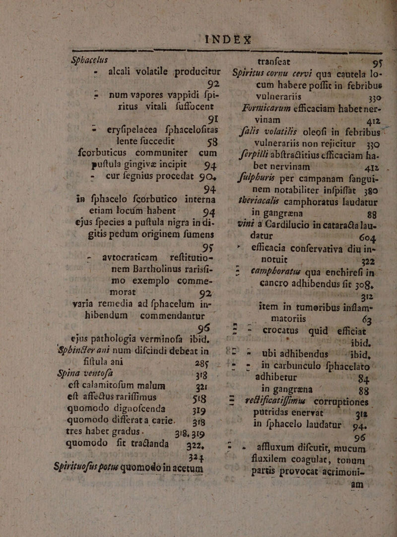 Sphacelus p - alcali volatile producitur 92 num vapores vappidi fpi- ritus vitali fuffocent *8 3 gI eryfipelacea fphacelofitas 9! . lente fuccedit 58 fcorbuticus communiter cum puftula gingive incipit | 94 - cur fegnius procedat 90, | 94 in fphacelo fcórbutico interna etiam lociím habent: 94 ejus fpecies a puftula nigra in di- gitis pedum originem füumens - dvtocraticam — reflitutio- nem Bartholinus rarisfi- mo exemplo comme- morat hibendum 96 ejus pathologia véimiünofa ibid. Spbinter ani num difcindi debeat in fiftula ani 28; Spina ventofa 3g eft calamitofum malum 321 eft affeQus rariffimus 5:8 quomodo digaofcenda 319 quomodo differat a carie. tres habet gradus. 318, 319 quomodo fit tradianda — 322, 221 tranfeat cum habere poffit in. febribus vulnerariis SW 38g. Fortuicarum efficaciam Hue Pieri vinam ; 4x Jülis volatilis oleofi in febribus vulnerariis non rejicitur 330 Jérpilli abtra&amp;itius efficaciam ha. betnervinam — ^ — J'ipburis per campanam fangui- nem notabiliter infpiflat 389^ zbeviacalis camphoratus laudatur in gangrena . 98 vini à Cardilucio i in cataradia lau-- datur (| 604 -. efficacia confervativa. diu in- motuit . 22 eampboratus qua 'enchirefi in cancro adhibendus fit 3e8. $553 5d) item in tumeribus inflam- matoriis 63 m -— z 7 Crocatus quid. efficiat |1*óbid. | ubi sidtiibenidüst -$bid, - T a adhibetur in gangrena ' $8 UH putridas enervát — ' gu in fphacelo laudatur. 94. 96 ^81 2m