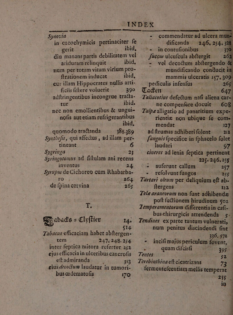 i Synovia in cacochymicis pertinaciter fe gerit ibid, ariduram relinquit ibid. num per totam vitam virium pro- firationem inducat ibid, cur illam Hippocrates nullis arti- ficiis fiftere voluerit 390 adftringentibus incongrue trada- tür ibid. nec non emollientibus &amp; ungui- nofis aut etiam refrigerantibus ibid, quomodo pacionda 388.389 Syetbofis, qui affectus , ad illam per- tineant 6 Sygringa «2j Syringotomts ad. fitulam ani recens inventus 24 Syrupus: de Cichoreo cum Rhabarba- ro., . 264 de fpina cetvina 265 T. XO Srosde- Clyftier I4. Tabacus efficaciam habet abftergen-- cem 247.248.254. inter feptica mitora refertur 252 ejus efficacia in ulceribus cancrofis eft admiranda 313 eius decoclum laudatur j in tumori- bus cedematofis 1:70 - conimeb dA ad uldihe mun dificanda ^ 246, 25443 .—^« incontufionibus - 318 - ficcws ulcufcula abftergit ^^ 263 - vel deco&amp;um ab(tergendo &amp; mundificando conducit i ia mammis ulceratis 157, 309. pediculis infenfus ; 6j Caden E 647 Taliacotius defectum (dá dictis cars: ne compenfare docuit - 608. Talpa alligatio ad panaritium: expe- rientie non ubique fe. com-- mendat * 127. ad ftruras adhiberifolent — 2i fanguis fpecifice in fphacelo folet | laudari 97. eineres ad lenia feptica pertinent | 225.246.255 .— auferunt callim — 2:73 - refolvunt fungos oaaog Jartavi oleum per deliquium eff ab- | ftergens n2 Tele avaneorum non fünt adhibenda | poft fu&amp;ionem hirudinum 5o Zemperamentorum differentia in cafi-. bus chirurgicis attendenda $7 Tendines ex parte tantum vulnerati, - num penitus discindendi fint - , 336.575. * incifimajuspericulum fovent, d quam difcisfi 395. | Tentes RILAPOETS Terebintbina eft cicatrizans 72 fermentefcentiam mellis temperat ERE in P4 prem P M TSIRRRINENI