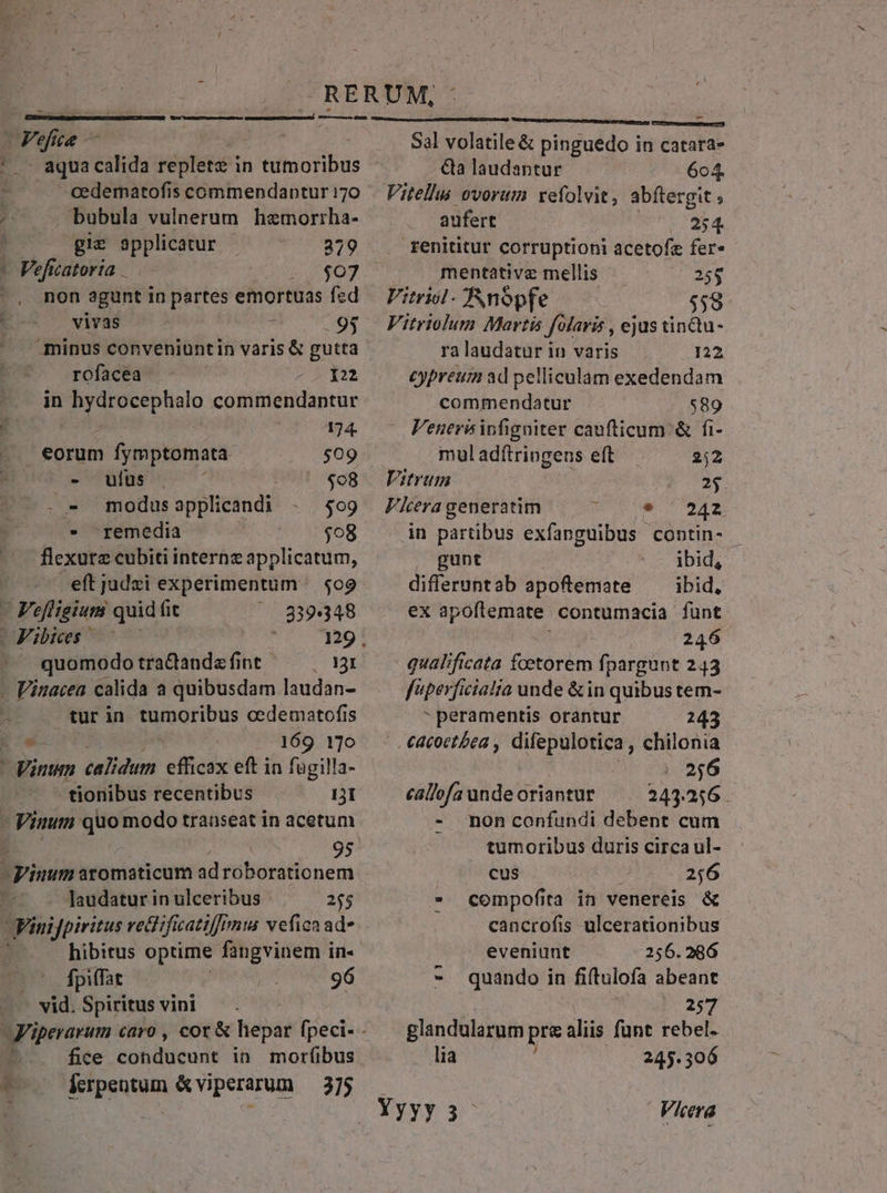H aqua calida replete in tumoribus cedematofis commendantur 170 . bubula vulnerum hemorrha- gie applicatur 229 Veficatorta — 1 2€07 -, non agunt in partes emortuas fed vivas HW owes minus conveniuntin varis &amp; gutta |. rofacea ! 122 in 039 Ap ld coitietidaprar 174. eorum fymptomata $09 - ufus $08 - - modus applicandi $09 - remedia $08 eftjudxi experimentum — $09 | Fefligium quid fit ^ 839348 Libies 7 7 129 . A quomodo tractanda fint. 131 flexure cubiti interne applicatum, - Vinacea calida a quibusdam laudan- tur in Mironis cedematofis * 169 170 tionibus recentibus DI 95 Taudatur in ulceribus 255 Finifpiritus vetdificatiffimta veficnad- hibitus optime fangvinem in- (0 dBpiffat 96 vid. Spiritus vini ? fice eobatieodt in morfibus - re iiis Sal volatile &amp; pinguedo in catara- &amp;a laudantur 604. Vitellus ovorum: xefolvit, abftergit ; aufert |. 254. fenititur corruptioni acetofz fer- mentativz mellis 25$ Vitrisl -nopfe $58 Vitriolum Martis folaris , ejus tindu- ra laudatur in varis 122 cypreum ad pelliculam exedendam commendatur 589 Venerisinfigniter caufticum &amp; fi- muladítringens eft 2)2 Vitrum 25. Fera generatim NUR DEA in partibus exfanguibus contin- gunt ibid, differuntab apoftemate — ibid, ex apoftemate. contumacia funt 246 qualificata foetorem fpargunt 243 f'perficiatia unde &amp; in quibus tem-  peramentis orantur 243 |. €acoctbea , difepulotica , chilonia | 256 eallofa unde oriantur 244256. - mon confundi debent cum tumoribus duris circa ul- cus 2;6 compofita in venereis &amp; cancrofis ulcerationibus T» x eveniunt 256.286 - quando in fiftulofa abeant 257 glandularum pre aliis funt rebel. lia 245.306 Yyyy3- Viera