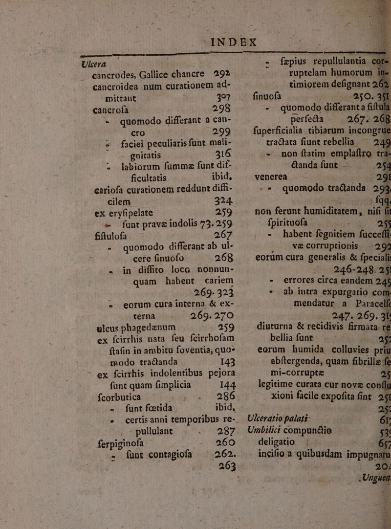 o5 nad Ulcera Huh . cancrodes, Gallice chancre | 292 cancroidea num curationem ad- mittant 397 cancrofa 298 * quomodo differant a can- cro |^ 299 — faciei peculiaris funt mali- ^ — gnitatis 316 - labiorum fumms funt dit- ficultatis ibid, cariofa curationem reddunt diffi- cilem | 224. ex eryfipelate 259 — funt prave indolis 73. 259 fiftulofa 267 - quomodo differant ab ul- cere finuofo 268 . in diffito loca nonnun- . quam habent cariem 269- 323 - eorum cura interna &amp; ex- terna 269. 270 ulcus phagedenum 259 ex Ícirrhis nata feu fcirrhofam ftafin in ambitu foventia, quo- modo tractanda I43 - ex fcirrhis indolentibus pejora funt quam funplicia 144. fcorbutica icd 286 - . funt fcetida ibid, e certis anni temporibus re- , - pullulant 287 ferpiginofa | 260 - funt contagiofa 2.62. - me m qoe U - fepius repullulantia. core. ruptelam humorum in. timiorem defignant 2 finuofa : . 250. 351 -. quomodo differant a fiítula ; perfecta 267. 2608 fuperficialia tibiarum incongrue tra&amp;ata fiunt rebellia ^ 249 - non (latim. emplaftro tra- -&amp;anda funt. — 254 venerea —— Lou - * quomodo tradanda. 293. »vedi- editis M non ferunt humiditatem, nifi fii Ífpirituofa . 255 - habent fegnitiem fuccefli . vzcorruptionis ^ 292 eorum cura generalis &amp; fpeciali .. 246-248. 25 - errores circa eandem 24€ - ab intra expurgatio com. mendatur a Paracelf -... 247. 269. 3l: diuturna &amp; recidivis firmata re bellia funt - P E earum humida colluvies priu abftergenda, quam fibrillg:fe mi-Corrupte LC 25 legitime curata cur novz conflu . xioni facile expofita fint. 251 Ukeratiopalati-.-— 6r; Unbilici compun&amp;io - $3: deligatio : - 6; incifio a quibusdam impugnartu i 204 .Unguen - P