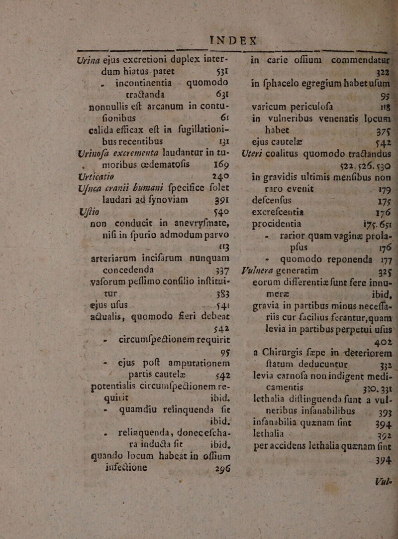 Urina ejus excretioni duplex inter- dum hiatus. patet $3l - incontinentia - quomodo | tractanda 63t nonnullis eff arcanum in contu- fionibus . 61 bus recentibus 1I Uriuofa excretnenta laudantur in tu- . . moribus cedematofis 169 Urticatto 240 U/nca cranii butmani fpecifice folet laudari ad Modi 891 Ujfiio $40 non conducit in anevryfmate, deu i3 arteriarum incifarum nunquam concedenda 337 vaforum peflimo confilio inftitui- tur , . 383 ejus ufus $4 aQualis, quomodo feri debear circumfpe&amp;tionem requirit | 95 - ejus poft amputationem pártis cautele | $42 potentialis circumfpedionem re- quit ibid. - Quamdiu relinquenda fit » - . relinquenda, donecefcha- ra inducta fit ibid, quando locum habeat in offium infedione — — 296 — mmm ^ in carie offium | commendatur | IDE. in fphacelo egregium habetufum. A5 95 varicum periculofa E in vulneribus venenatis locum habet 875. ejus cautelz $423 Uteri coalitus quomodo tradtandus mI :25. [E in gravidis ultimis menfibus non / raro evenit E defcenfus ? 175 - excrefcentia ud 376 . procidentia i7;.651. - « rarior quam vaginz prola- ' pfus 96 . quomodo reponenda 77. Vulnera generatim 335 - . eorum differentiz funt fere innu- mere . ibid, gravia in partibus minus neceffa- - riis cur facilius ferantur,quam - levia in partibus perpetui ufüs'- 402 a Chirurgis fepe in deteriorem | ^ flatum. deducuntur 332. levia csrnofa non indigent medi- camentis 310.331: lethalia diftinguend» funt a vul. neribus infanabilibus 393 infanabilia quznam fint 294 lethalia.- . $32 per accidens lethalia quznam fi fint | -394 Vah i .A