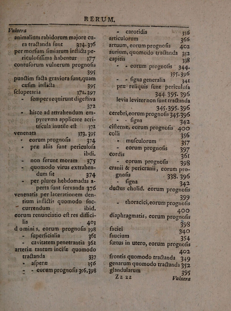 Vuluera BIN . animalium rabidorum majore cu- . ra tractanda funt 374. 376 4 permorfum fimiarum inflida pe- |... siculofiffima habentur 377 - contuforum vulnerum prognofis i [ve 391 e pundim fada graviora funt,quam .or €mfm inflüiüdBa.« — ggg -.. fclopetaria | 371.397 - femperrequirunt digeftiva | 372 js hisce ad attrahendum em- ; .pyrevma applicare acri- -..Nenenatà 373. 395 * eorum prognofis 34 .* pr&amp; aliis funt periculofa ! i68 ibdi, - -. non ferunt moram 375 - *.. quomodo virus extraben- dum fit 74 | per plures hebdomadas a- : perta funt fervanda 376 . venenatis per lacerationem den- . fium inflidis quomodo fuc- ^ currendum .. i ibid. eorum renunciatio eft res diffici- ! lis -. 493 . dominis, eorum prognofis 398 . » füuperficiadlia | 361 - cavitatem penetrantià 362 arteriz tantum incife quomodo tractanda | 337 . afpere | |356 - » eorum proguofis 356,398 - carotidis . 356 artuum, eorum proghofis — 4c2 aurium, quomodo tradanda 552 capitis — , 338 * * eorum prognofts ^ 344. | 395.396 (^ *. * fignageneralia 341  pre'reliquis fünt periculofa 344- 395. 396 levia leviter non fünt tradtanda 345.395. 396 ^ * - figna 342. cifterne, eorum prognofis 400 coli | | | 356 s. mufculorum ^ 337 - torum prognofis ^ 2397 - eorum prognofis ^ 39g cranii &amp; pericranii, eorum pro- gnofis / 338. 396 To fma e ; 342 du&amp;us cholid. eorum progno(is  Ld 1d a9 - thoracici,eorum prognofis ' iere) diaphragmatis, eorum prognofis 2 (v ..398 - faciei BET ug 340 faucium 354 foetus in utero, eorum prognofis 402 frontis quomodo tradanda 249 LEX Vulgera
