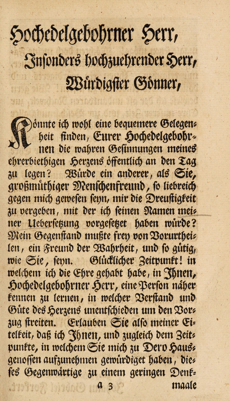 hocbcMgebobrner herr, Snfcnbcrê Ooc&juebrcnber §m> 2Bûrbigfler ©ômter, fénnte tcb wof)i eine bequemere ©eiegen# ^cit fmben, (Eurer Jfpodjebelgebobr* neu î)ie wahren ©eftnnungen meinet ebrerbietbigen Jjpergetré öffentlich an ben £ag gu legen ? 2öürbe ein anberer, afê ©te, großmütiger 2)îenfcbenfreunb, fo liebreich gegen mich gewefeu fet;n, mir bie Sreufiigfeit gu vergeben, mit ber icb feinen Flamen mei# ner UeberfeÇung oorgefeget höben würbe? SDîein ©egenfianb mußte fret> non Sorurtbei# feu, ein $reunb ber 3Babrbeit, unb fo gütig, wie ©te, fepn* ©(ûcfüter Beitpunft! in welchem id) bie ©f)re gehabt höbe, in 3^neit, #ocbebelgebobrner JfSerr, eine^erfon naher fennen gu lernen, in welcher Scrftanb unb ®ûte beéJpergetrê unentfebieben um ben 93or# gug fireiten. Urlauben ©te alfo meiner ©i= telfeit, baß ich 3§nen, unb gugieicb bem Seit? puufte, in weiebem ©te mich gu Sero Jpau& genoffen aufgunebmen gewûrbiget höben, bie# fe» ©egenwartige gu einem geringen Senf* a 3 maaie