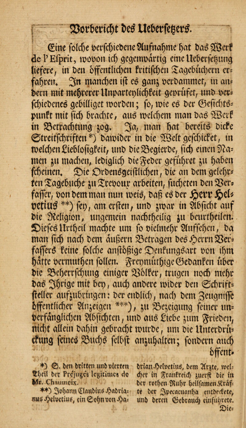 t>cé ttcbcrfc^cr^ ©ne foldje berfd)iebene Slufnaljme hat baS Sfgerk del’Efprit, wobon icf) gegenwärtig eme tteberfe|ung liefere, in ben öffentlichen fritifd;en Tagebud)ern cr= fahren, 3» manchen ifl es ganj perbammet, in an= bent mit mehrerer Unparteilichkeit geprufet, nnb per= fdûebeneS gebilliget worben ; fo, wie es ber ©efid)tS= punft mit ftdj brachte, aus welchem man bas SSerf in SSetradjtung jog. 3a,. man hat bereits biefe 0treitfchriften *) bawiber in bie ?8e(tgefd)icket, in welchen Siebloftgfeit, unb bie Soegierbe, fich einen 3îa= men $u madieit, lebiglid) bie^eber gefufjret ju haben feheinen, T)ie OrbenSgeiflltcheit, bie an bem gelehr¬ ten Tagebtidje ju Trcoour arbeiten, fudjeten ben Sßer? fajfer, bon bem matt nun weis, bah rS ber JpçtT çeftuÿ **) jet), am erfien, unb jwar in 5lbfid)t auf bie Religion, ungemein nachtheilig jtt beurtheilen. îDiefeS Urtheil machte um fo bielmehr 2luffef)en, ba man fïdj nad) bem dujiern betragen beS #errn S5ef* fajferS feine foldie anflbfnge ©enfungSart bon ihm hatte bermuthen füllen, grepmûthige ©ebanken über bie 33efjerrfd)ung einiger Völker, trugen noch mehr bas 30risr mit bet), aud) anbere wtber bett 0cbrift= fidler aufjubringen : berettbltd), nad) bem 3eugniflö hffentlidjer Slnjeigeu ***), jtt Sejeigung feiner un= berfanglid)en ?(6fid)ten, unb aitS Siebe jum $rteben, nid)t allein bahin gebracht würbe, um bie UnterbnV cfung feines 23ttd)S felbjl anjufjalten; fonbern and) hffent* *3 €?, ben britfen unb vierten briau-GefoetiuS, bem 2fr$te, mU $beil ber Préjuges legitimes de d)er in Jranfreicb juerfif bie in Wr. Chaumçix. ber retten 9vuf>r beUfamen$vt<üf= **) 3of)anu£(aubiu£4?abviA; te ber 3pecacuanf)a entbeefete, nuö^elvetiu$# ein@p^nvon'6a? unb bereu (Sebraud) eiufufytete.