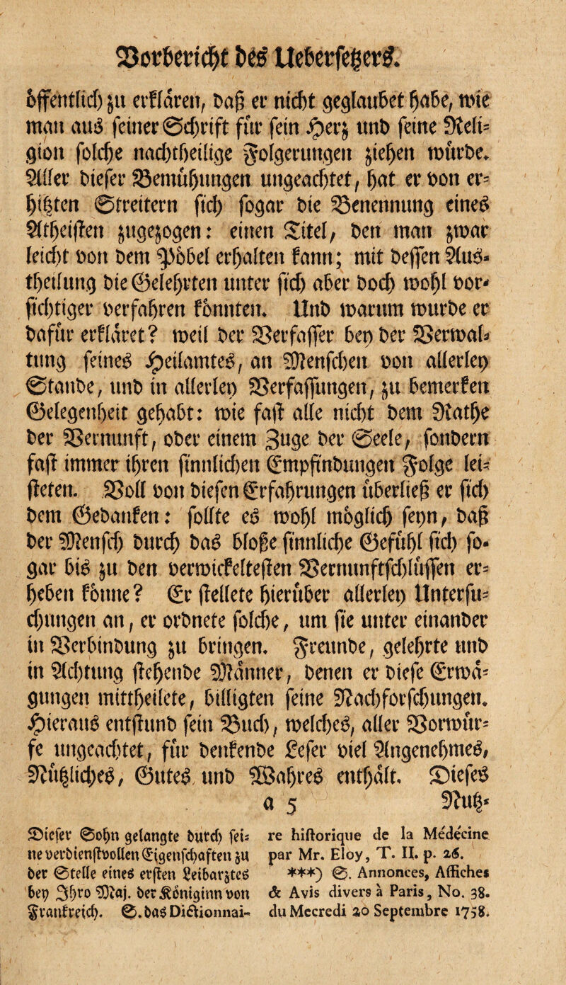 93ot&ericbf béé Uebetfegettf. èffentfid) jti evffârai, Daji et1 nid)t geglauDet fja&e, mie man aué feiner ©d)rift fur fein Jperj uitî) feine ütelû gion foidje nad)tf)eilige golgetungen jieffen rcurDe. 2111er Diefer SBemtt (jungen ungeachtet, l>at er Don er= (ji|ten ©treitern fiel) fogar ï>ie Benennung cined STtheifîen ^ugejogen : einen Site!, Den matt $mae leicht î»on Dem Sp66el erhalten fann ; mit Dejfen ?(ué» thetfung Die ©eleljrten unter fief) aber Doch mofjl oor* fïd)tiger oerfahren formten. lînD marron ttmrDe er Dafür erflâret ? meil Der SSerfaffer 6en Der SBermaU tung feines £eilamteé, an SÜiertfcljeu non allerlei) ©taube, unD in allerlei) SSerfaffungen, ju Demerfen ©elegenf>eit gehabt: mie faft alle nicht Dem Siatfje Der SBeinunft, oDer einem 3uge Der ©eele, fonDern fafî immer ihren finnlicfren (gmpftnDungen $olge let- fielen. SB oll Doit Diefen tgrfafjrungen it6erlie§ er fid) Dem ©eDanfen : follte es mofjl ntèglidj fepn, Daf Der SÏÏenfdj Durd) Daê bloße finnltche ©efûf)( fid) fo¬ gar Dis 5u Den oermiefeltejîen SBernunftfdjlûffen er= h^ben fèmte ? <£r fiellete hierüber allerlei) Unterfm drongen an, er orDnete fofehe, um fie unter einanDer in SSerDitiDung ju Dringen. $rambe, gelehrte ttnD in 2(d)tutig fieljcnOe Scanner, Denen er Diefe (£rmâ- gungen mittljeilete, billigten feine 3îad)forfcf)tmgett. •fjterauö entjiunD fein 53ud), rneldxS, aller 23ormur= fe uitgead'tet, für DenfenDe £efer oiel 2lngene(jmeé, 9ïu(3!id)e0, ©uted unD SSafjreS enthalt, ©iefeê ö 5 9hi(j« SMefet* 0oljn gelangte butef) fei» re hiftorique de la Médecine nehet’bienjîhollen^igenfc^aftenôU par Mr. Eloy, T. II. p. 26. ber ©telle eines etjîen 2eibar&teS ***) 0. Annonces, Affiches bep 3f)ro 3ftaj. ber^omginnvon & Avis divers à Paris, No. 38. Svanfreid). 0.ba$ Diétionnai- du Mecredi ao Septembre 1758.