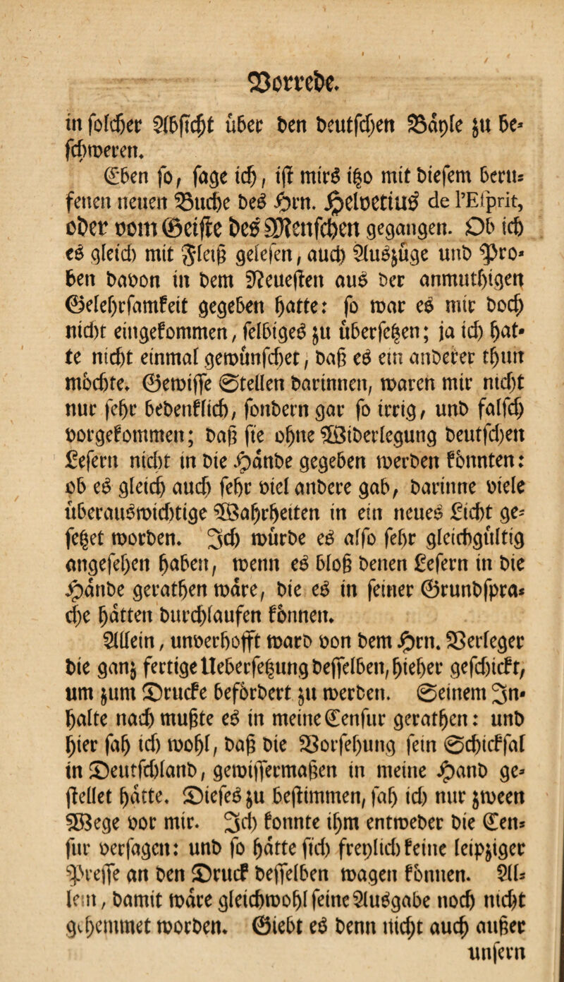 in fofdjec 5(bßcßt über t>en beutfdjen 33âpfc $u 5e* fcßmerett. €ben fo, füge id), tjï miré i|o mit biefem 6ectt= feneit neuen 33ticße bei #rn. jpelüettué de l’Efprit, ct>er nom (Seifte ï»eé äftenfeßen gegangen. 05 id> ci gleid) mit $letß gel'efen, aud) Sluijüge unb gro¬ ben baoon m bem 9îeuefîen aui ber anmutigen ©eleßrfamfeit gegeben ßatte: fo war ei mtr bod) nid)t eittgefommen, felbigei ju überfein ; ja id) ßat* te nid)t einmal geroûnfd)et, baß ei ein anbefer tßun mßdjte. ©emtfiie @tellen barinnen, waren mtr ntdjt nur feßr bebenflid), foitbern gar fo irrig, unb falfd) borge!ommett ; baß fie oßtte SSiberlegung beutfd)en fefertt nid)t m bie Jpânbe gegeben werben f ènnten : ob ei gleid) aud) feßr fiel anbere gab, barinne btele überauimidrtige SßSaßrßetten in ein neues £icßt ge* feßet worben. 3d) mürbe ei affo feßr gleichgültig angefeßen ßabett, wenn ei bloß beiten ßefern in bie Jpctnbe geratßen wäre, bie ei in feiner ©runbfpra« eße ßatten burd)iaiifen fènnett. Slllein, unberfjojft warb bon bem £rtt. SSerfeger bie ganj fertige Ueberfeßung beffelben, ßießer gefdßcft, um junt ©ruefe befbrbert ju werben, ©einem 3n» ßatte naeß mußte ei in meine (Eenfur geratßen : unb ßier faß id) moßl, baß bie aSorfeßung fein ©cßtcffal in Setttfdjlanb, geroijfermaßen in meine Jpattb ge* jlellet ßatte. S)tefei$u bejtimmen, faß id) nur jween SBege bor mir. 3d) fonnte tßm entweber bie <£en* fur oerfagett : unb fo ßatte fteß freplid) feine leipjiger greife an ben Orttcf befleißen wagen fotuten. §((* le n, bamit wäre gletcßmoßl feineSluigabe noeß tueßt g«.ßentmet worben, ©iebt ei bentt nteßt aueß außer unfern