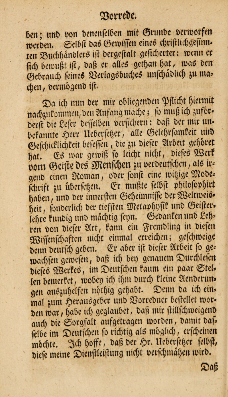 6m ; tmb t>on benenfelben mit ©rttnbe oermorfett werben. Selbft baé ©ewiffen eines c&rijtlidjgefînn* ten 23uci)6ânbferê ttf bcrgefiralt gewertet : wenn er ftd) bemüht ift, baf? er afleê gct&ait bat, waé ben ©ebraud) fetneê 23erlagêbud)eS unfd;âblicb ju ma» eben, permbgenb iff. id) nun ber mtr Obliegenheit Pflicht permit nadpüommen, beu Anfang madje ; |o muß id) jufôr* beré bte £efer beffeiben oerftcbern : baß ber mtr un* befannte £err Uebe^fe^er, ade ©elebrfamfett ttnb ©efci)tcflid)fett befeffen, bte &u btefer Slrbeit gebbret bat. (ES war gewiß fo leicbt nicht, btefeê 5Ser? nom ©elfte Des SKenfc&en $u oerbeutfchcn, aïs tr= genb einen Stornan, ober fonji eine wtftge SDîobe» fdjrift ju Überfeten. (Er mußte felbft pbilo|opbirt (jabett/ uttb ber innerjîcn ©ebetmtiifTe berSSeifmeiê» l)eit, fouberlid) ber ticffteu fOîetapbpitf unb ©eiffer* lebre funbig unb mächtig fepn. ©ebanfen unb £eb- ren bon biefer ?(rt, bann ein grembltng in biefen gBiffenfdiaften nicht einmal errcid)cn; gcfd)weige beim beutfd) geben. (Er aber ift btefer Arbeit fo ge» waÿfen gewefen, baß td) bep genauem ©urcbfefett biefeé SSerfcS, im ©etttfcben faum ein paar ©tel* [en bemcrfet, wobei) id) ibm bttrd) f leine Slenbcrutt* gen auêjubelfen nbtbig gehabt- ®enn ba icb ein» mal jum Herausgeber unb SSorrebttcr befiellet wor» ben war, habe td) gcglaubet, baß mtr ßiUfcbmeigenb auch bie Sorgfalt aufgetragen worben, bannt baf* felbe im ©eutfd)en fo richtig als mbgltd), erfdjdnen mbebte. 3d) hoffe, baß ber £r. Ueberfe|er felbff, biefe meine 2)tetiftlei|lung nicht oecfd;mäben wirb. ©aß