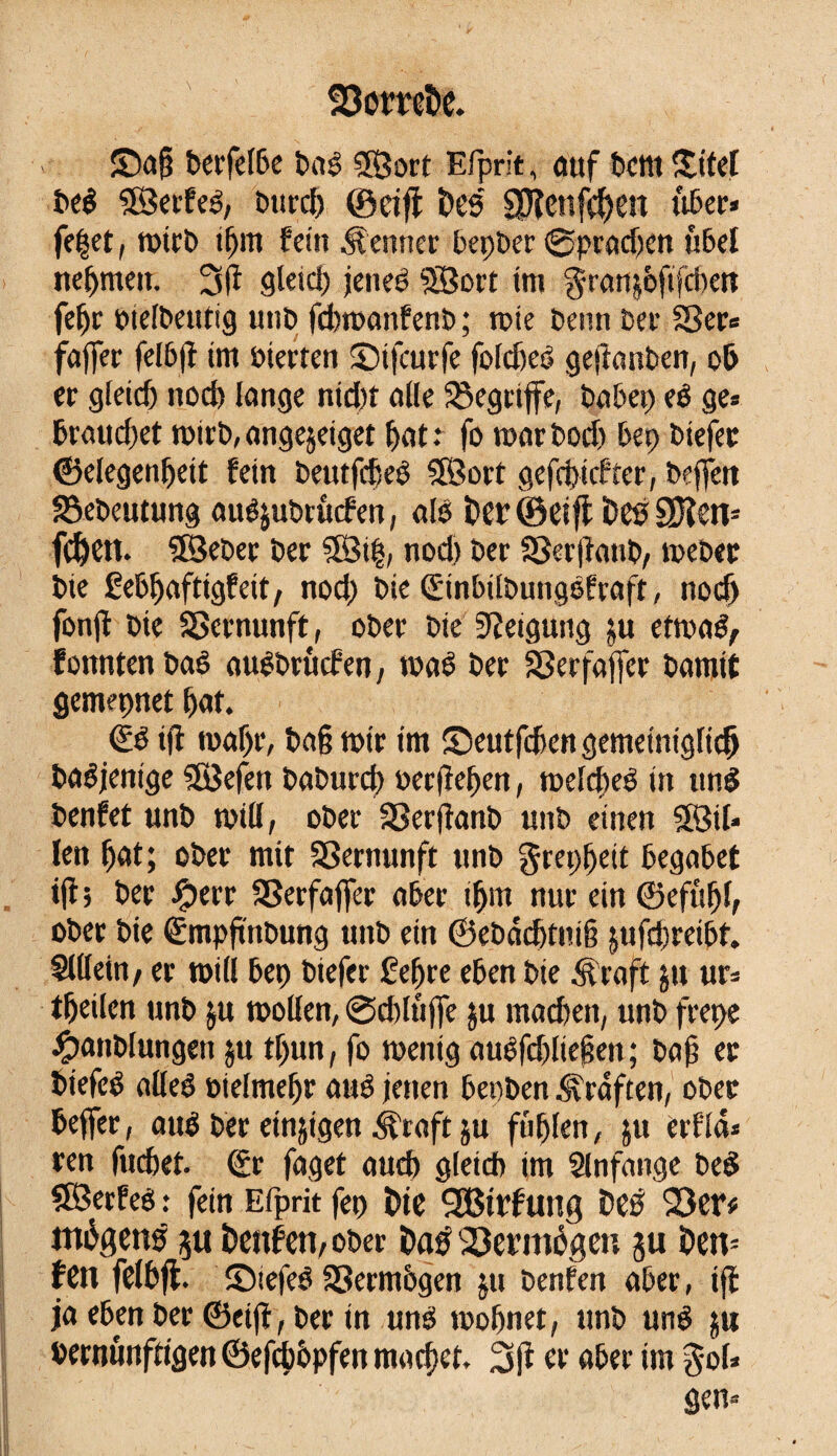 fDomte. ©aj? berfelbe bas SSBort Efprit, cittf Dent ©tel bel SÖerfel, burd) ©ci# Des SJîcnfç^en liber* fe|et, roirb ibnt fein fermer bepber ©pradjentibel nehmen. 3|î gleich jenes SBort tnt granjofifdxtt febr bielbetttig unî> fcbroanfenb ; rote Denn Der Sßer* fajfer felbfî tm »teeren ©tfeurfe foldjel geftanben, ob er gleid) nod) lange nid)î alle begriffe, Da b et) el ge* braudjet roirb, angejetget bat .* fo roarDod) bep biefer ©elegenbett fein betttfdjel SBort gefebtefter, beffen ^ebeutung auêjuDrûcfen, ail î?er ©eifi Des üften* fd)en. 5Seber Der 3Öt|, nod) Der SSerjîattb, roebec Die gebbaftigfeit, nod) Die ©nbilbungëfrafr, nodj fonjî Die SScrnunft, ober Die Steigung etroal, fomtten bal auSbrûcfen, roaê Der SSerfaffer Damit gemeçnet bat. €1 ifî roaf)r, Da§ roir tm ©eutfeben gemetntglidj Dasjenige SSBefett DaDurdt) oerjîeben, roelcbeé itt uni Denfet ttnD roill, ober SSerfîanb unD einen $83il* len bot; ober mit SSernunft ttnb grepbeit begabet tjî; Der JÇterr SSerfaffer aber tbm nur ein ©efttbl, ober Die (Empftnbung ttnb ein ©ebadjtutê jufdjreibt. Sillein, er roill bep Diefer £ef)te eben Die Äraft jtt ur* tbeilen ttnb $u roollen, @cblttj]e $u machen, unD frepe #attblungen ju tf)un, fo roenig auSfd)lie§en ; bajj et biefel allel oieltnebr aué jetten benben .Graften, ober beffer, au! Der einigen i^raft ju fühlen, ju erf'lcU ren fuebet. €r faget aud) gleich im Slnfange bel SBerfeé : fein Efprit fet> Die SBtrf ung Des 93er* môgens 511 Denfen, ober Dag Vermögen $u Den= fen felbfl. ©tefel SSerntbgen ju Denfen aber, iji ja eben ber ©eijî, ber in uni roobnet, ttnb uni ju vernünftigen ©efebopfen macbet* 2s fi er aber tm gol* gen*