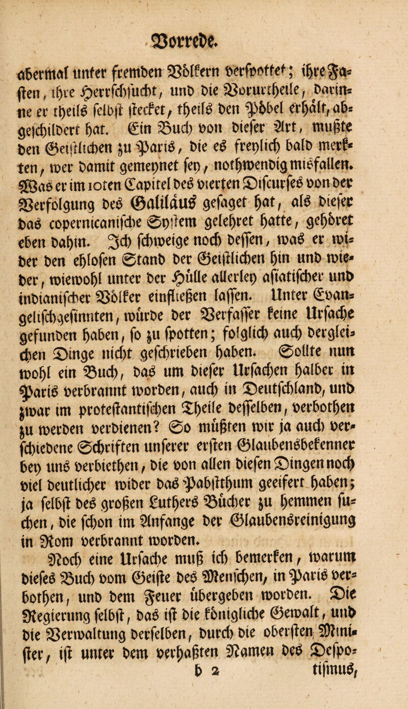 . §3omDe. abermuf imfer fremben VMfern oerfpottet; üjre^a* fien, ifjie jperrfd)fud)t, unb bie Voruttbetle, Devins ne er tyeité felbji jïecfet t tbeiB ben îp&bel crédit, ab» geidjilbert bat. €in Sud) bon biefer 3lrt, mugte ben ©et|Hid)en ju aparté, bie e$ frepüd) balb merf* ten, wer bannt gemepnet fep, notbroenbig miêfallm. sgjao er im ioren (Eapitel beê Pierten Sifcurfeé »on bec Verfolgung beë ©afilflirô gefaget Ç>at, aB biefer baé copernicanifcbe 0pffem geleitet ^arte, gef)6ret eben babm. 3d) fdnoetge nod> beffen, mè er roi* ber ben e^Iofen 0tanb ber ©etjîlicben bin unb wie* ber, wiewobl unter ber ipulle allerlei) aftatifcbei unb inbtanifdber Vblfer einffreben lajfen. Unter <£oan* geltfcbgefmnten, würbe ber Verfaffer feine Urfadje gefunben l)aben, fo ju fpotten ; folglich und) berglei* eben Singe nicht gefdjrieben buben. 0ollte nun wobl ein Such, bgé um biefer Urfacben halber itt gjarB perbrannt tporben, aud) in Seutfdjlanb, unb $war tm prote(iantifd)en XJjcile befielben, oerbotbett ju werben perbienen? 0o mußten wir ja aud) per* fcbiebene 0cbriften unferer elften ©laubenébefenner bep unê oerbiedjen, bie oon allen btefenSingennocf) Piel beutlicber wiber bcB jpabjitbum geeifert buben ; ja felbji beê groben ßurtjeiB Sud)er ju bemmen fu* eben, bie fd)on im Anfänge ber ©laubenlreintgung in 3îom perbrannt worben. 9?ocb eine Urfacbe mub id) bemerfen, warum biefeê Sud) Pom ©eifie beo Sftenfcben, in $>arB Per* botben, unb bem Jeuer übergeben worben. Sie ^Regierung felbji, bao iji bie fontglicbe ©ewuft, unb bie Verwaltung berfelben, burd) bie oberjien SOiint« fier, ift unter bem perbubten tarnen beb Sefpo* b 2 tifmué,