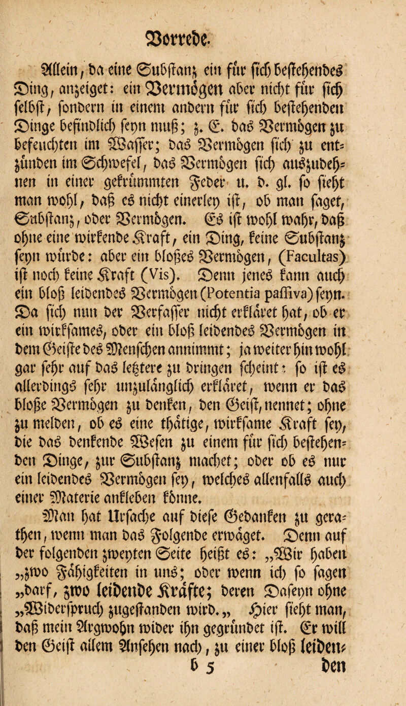 Mein, ba eine 0ubffan& ein fût' jtdj bejïefjenbeé Sing, anjeiget: ein 53ermégett aber ttiebe fût* fief) felb(f, fonbern in einem anbertt fût fief) bejïefjenben Singe beftnblid) fepn mu§ ; $. <£. bad SSermbgen jtt befeudjten im SBajfer; baê SSermbgen fid) ju ent= jûnben tm0djwefef, baé SSermbgen fid) auêjubefj* »en in einet gebrummten gebet tt. b. gf. fo fiel# man wobû ba§ cê ntcfjt einerfep ift, ob man fagef, ©ubfianj, ober Vermögen. ijî wof)f wafjr, baß ofjite eine wirfenbe (R'raft, ein Sing, feine 0ubjîanj fepn würbe : aber ein bfofeé Sßermbgen, (Facultas) iß nod) feine Äraft (Vis), Senn jeneb fann auefj ein bfoß ieibenbeé Sßermbgen (Potentia paffiva) fepn. Sa fiel) nun bet Sßerfajfet nidjt erffaret bat, ob et ein witffameé, ober ein bloß letbenbeb Sßermbgen in bem ©eijîe beê 50îenfcf)en annimmt ; ja weiter fjin wofjf gat fefjr auf bab festere ju bringen fcf;eint ; fo ift el alferbittgd fefjr unjufangficfj erffaret, wenn er baS bloße Vermögen $u benfen, ben ©eift, nennet ; ofjne jumelben, ob eb eine tfjatige, wirffante straft fep, bie bat) benfenbe 5Öefen jtt einem für fid) befteljem ben Singe, jttr 0ubftan§ machet ; ober ob ee> nur ein feibenbed Vermögen fep, wefebeé allenfaftë and) einer Materie anffeben fbtme. iüîait bat Urfadje auf biefe ©ebanfeit ju gerä¬ tsen , wenn man bad gofgetibe erwäget. Senn auf ber folgenben jweptett 0eite fjeißt e$ ; „Sfjßir f)abeit „jwo gdfjigfeiten in uitö; ober wenn id) fo fagen I „barf, pi) (etî»c»î>e Grafte; beten Safeptt o^ne j „SBiberfprud) jugeftanben wirb. „ Jjpier fief)t man, i baß mein Sfrgwofjn wiber ifjn gegrunbet ift. <£r will J ben ©eift affem Stnfejjen nad), $u einer bloß letöeit* i & 5 î>cn