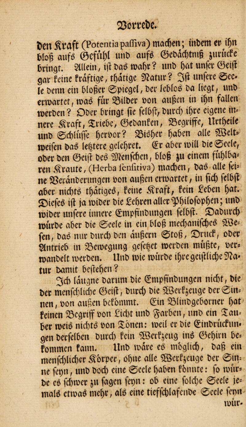 Q3ot*t!CÎ)C. t>en ßraft (Potentiapaffiva) machen; inbem cc iÇm bloß aufé ©cftîl)l unî) aufé ©cbäd)tntß jurürfe bringt. allein, ijî bqé waf>r ? unb hat unfer ©etjî gar feine frdftige, tfjätige 9?atur ? 3ji unfere See« le Denn ein bloßer Spiegel, Per lebloë Da liegt, unD erwartet, waé für Silber bon außen in iljn fallen werben ? Ober bringt fie felbjî, Durci) i&re eigene in* nere ^raft, Triebe, ©ebanfen, 23egriffe, Urteile unb @d>lüffe Ijerbor? S$tëf)er ßaben alle Sßelt* weifen baé leßtere gelefjret. ©r aber will Die Seele, ober ben ©etjî beê SOîenfchen, bloß &u einem fttßlba-- ren .graute, (Herba l’enfitiva) machen, baê alle fei* ne SSeranberungen bon außen erwartet, in fid) |elb|î aber ntd)ts tljätigeS, feine Äraft, fein feben f)at. îbiefeé ijt ja tbiber Die gehren allergjßilofopßen; unb wiber unfere innere ©mpßnbungen felbjt. Sabttrd) würbe aber Die Seele in ein bloß med)anifd)ed 5Ö3e= fen, baê nur burd) Den äußern Stoß, ©rttcf, ober gintrieb itr Bewegung gefegt werben mußte, ber» wanbeit werben. Unb wie würbe ifjre geijilid)e 3?a* tur Damit befielen ? ^dr läugne Darum bte ©mpftnbungen nid)t, bie ber menfd)lid)e ©etjî, burd) Die 5Serfjeuge Der Sin* nen, bon außen befbntmt. ©in SMinbgeborner f>at1 feinen 33egrijf bon £'id>t unb Farben, unb ein £an* ber weiê nid)té bon £bnen: weil er bie ©inbrtîcfun. gen berfelben burd) fein ©erfjeug tnê ©eßirn be* fommen faim. Unb wäre eê mbgltd), baß ein menfd)lid)er &6rper, oljne alle Söerf jeuge ber Sjn* ne feptt, unb bod) eine Seele haben fbnnte: fo wür* be eô fd)wer ju fagen feçn : ob eine fold)e Seele je* maté etwaê mel>r, até eine tieffchlafenbe Seele ferm