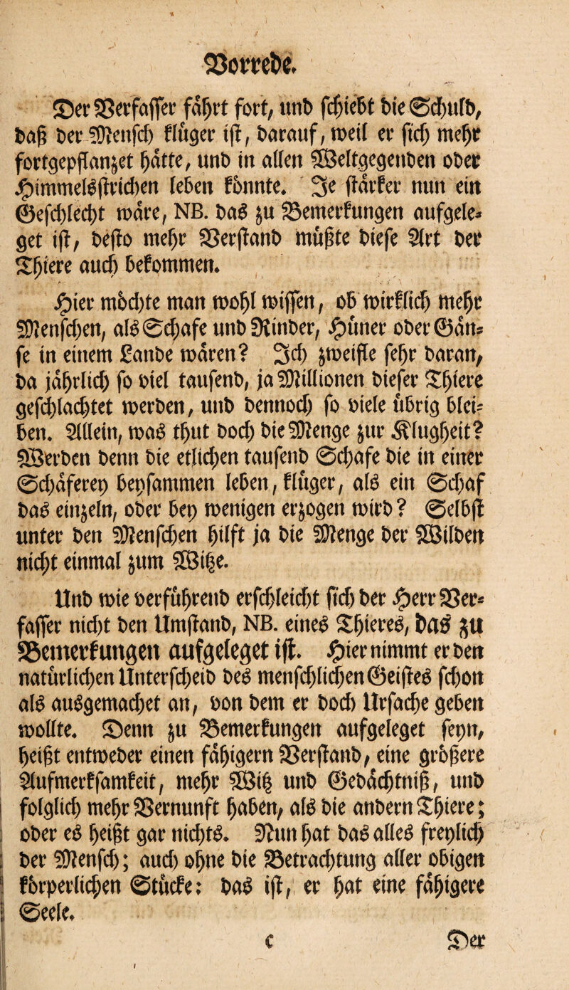 ; 23omfce. ©er SSerfaffer fdljrt fort, unt> fdjiebt feie 0djulb, baf? Der Süïenfdj fluger iji, barauf, weil er ftd; mefje fortgepflanjet fjdtte, unb in allen SÖeltgegenben ober Jjpimmelêftrid)en leben fountc. fidrfer nun ein ©efd)led>t wäre, NB. baê ju 23emerfungen aufgele* get ift, befîo rneljr SSerfïanb müßte biefe Slrt ber Sljiere and) befommen. jipier m6d)te man wofjl miffen, ob wirflidj meljr SDlenfdjen, alé0d;afe unbüîtnber, -Çutner ober ©dm fe in einem £anbe mar en? 3d) peifle fef;r baratt, ba jdfjrlidj fo btel taufenb, ja Millionen biefer Spiere gefdtladjtet werben, unb bennodj fo biete übrig blei¬ ben. Sillein, waê tfjut bod) bieSOîenge jur Älugfjeit? SBerben benn bie etlichen taufenb 0d)afe bie in einer 0d;dferep bepfammen leben, f Inger, alê ein 0d)af baê einzeln, ober bet; wenigen erlogen wirb ? 0etbff unter ben SRenfdjen Ijilft ja bie Stetige ber SSSilben ntd)t einmal jum SSÖi|e. Unb wie berfûfjrenb erfdjleidjt ftdj ber Jgjerr SBer* fajfer nidjt ben Umjïanb, NB. eines Sfjiereê, î)fl£ ju Söemevfungcn aufgelegt tfi. £ier nimmt erben natürlichen Unterfcfteib beé menfdjlidjen©ei|îeê fd)on alê auêgemad)et an, bon bem er bod) Urfadje geben wollte, ©enn ju ^emerfungen aufgeleget fepn, heigt entweber einen fdfjigern S3er(fanb, eine grbjjere Slufmerffamteic, meljr 5Bi| unb ©ebddjtnifj, unb folglich mef)r Vernunft fjaben, alê bie anbern Spiere ; ! ober eê Ijeijjt gar nid)té. 3ïnn f;at baê alleê freplidj ! ber SDlenfd) ; aud) ohne bie S3etrad;tung aller obigen ! fôrperlid;en 0tûcfe; baê ijï, er Ijat eine fälligere j 0eele, c ©er I