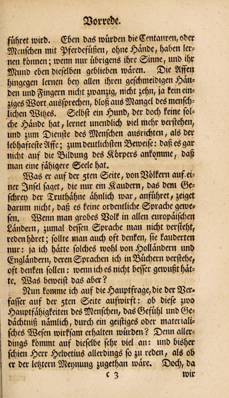 23om!)t führet wirb. ©ben bab würben bie ©entattren, ober 50îenfd>en mit g>ferbefußen, of)ite ipanbe, haben ler= nen fömten; wenn nur ttbrigenb ihre ©inne, unb ifjr ÜDîunb eben biefelben geblieben waren. Sie Riffen hingegen lernen bet) allen ihren gefchmeibtgen Hatt5 ben unb Ringern nid)t &wan&ig, nicht &eljn, ja fein ein-- jigeb SEBort atrêfprechen, bloß aus Mangel beb menfdj* lid)en ©elbjl ein Jpunb, ber boch feine fol* che epdnt>c hat, lernet unenblid) bielmehr berfiehen, unb jum Sienjte beb ?9lenfd)en aubrichten, alb ber lebhaftere 2lffe ; jum beutlidtfen 23ewetfe : bah eb gar nicht auf bie Gilbung beb Äörperb anf ontme, bah man eine fähigere ©eele hat. 53ab er auf ber 5ten ©eite, bon33ölfern auf ei= ner ^rtfel faget, bie nur ein Zaubern, bab bem ©e= fchrep ber £rutljäfwe ähnlich war, anfûljret, jeiget barum itid)t, baß eb feine orbentlidje ©pradte gewe* fen. SSBenn man grobeb SSolf in allen europatfehen Sanbern, jumal beffen ©prad>e man nicht berjîefjt, rebenhöret; füllte man aud) oft bettfen, fte fauberten nur : ja id) hatte fold)eb wohl bon Jpollanbern unb ©nglanbern, beren ©prachen id) in Sudlern berßefje, oft benfen follen : wenn id) eb nicht beffer gewußt hat* te. SBab beweijl bab aber ? Stur, fomme td) auf bie Hauptfrage, bie ber 33er« faffer auf ber 5ten ©eite aufwirft : ob biefe $wo Hauptfähigfeiten beb !Dîenfd)en, bab ©efuljl unb @e= badjtniß nämlich, burd) ein geijligeb ober matertalü i fcheb ïôefeu wirffam erhalten würben ? Senn aller= : bingb f ömmt auf biefelbe felje biel an : unb bibljer I fdjiett Herr H^betiub allerbingb fo ju reben, alb ob ! er ber le|tern SDîepnung jugetfjan wäre. Sodj, ba c 3 wir