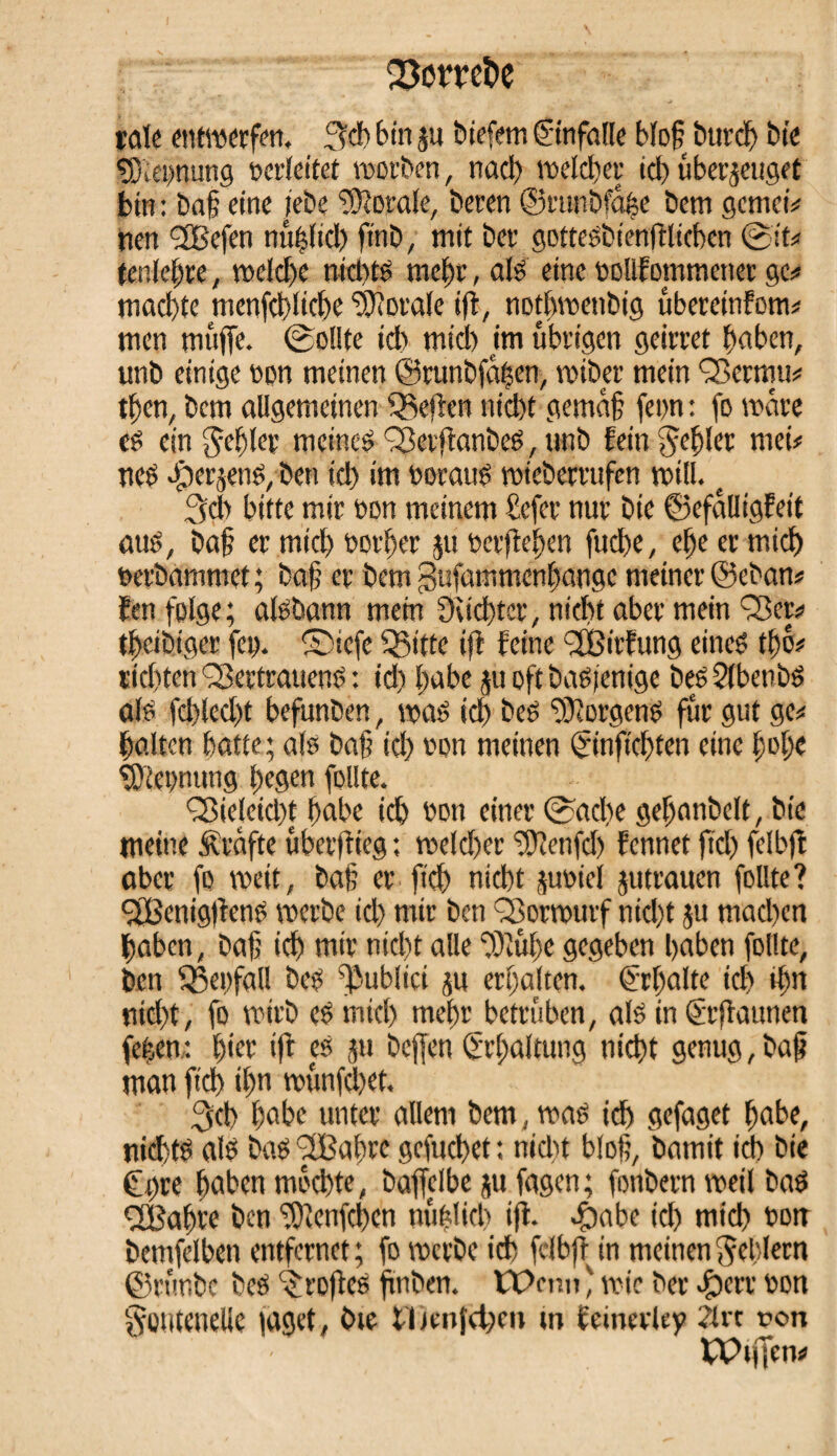 Q3cmt>e täte entwerfen. geh bin zu biefern ©nfalle bloß burcß bie sßiepung oerleitet worben, nach welcher ich überzeuget btn: baß eine iebe Borate, beren ©runbfaße bem gcmet* nen <3Befen mißlich finb, mit bet* gottesbienfllicben Sit* tenießre, welche nichts mehr, als eine oolifommener ge# machte nienfchliche Sorale ijl, nothwenbig ubereinfom* men muffe. Sollte id) mtd) im übrigen geirret haben, unb einige oon meinen ©runbfaßen, wiber mein Vermu* then, bem allgemeinen Sßeflen nicht gemäß fern : fo wäre eé ein gebiet meines VetjtanbeS, unb fein gehler met# nes Jperzens, ben id) im ooraus wieberrufcn will. e geh bitte mir oon meinem befer nur bie ©efalligfeit aus, baß er mich oorßer zu oerflehen fuche, et)e er mich oerbammet; baß er bem gtifamnienljangc meiner ©eban* fen folge; aisbann mein Sachter, nicht aber mein Vor* theibiger fco. ®iefe Q3itte ijl feine VBirfung eines thé? richten Vertrauens : id) habe zu oft basfenige bes 2lbenbS als fd)led)t befunben, was id) bes Borgens für gut ge* halten hatte; als baß id) oon meinen ©nfießten eine hol)« fKeomtng hegen follte. Vieleidß habe ich oon einer Sache geßonbclt, bie meine Strafte überflieg ; weld)er ffflenjch fennet fid) fdbft aber fo weit, baß er fich nicht zuoiel Zutrauen follte? VßenigflenS werbe id) mir ben Vorwurf nicht zu machen haben, baß ich mir nid)t alle fOîûf>e gegeben haben follte, ben fßeofall bes fßubltci zu erhalten. Erhalte ich «hu nid)t, fo wirb eSmtcl) mehr betrüben, als in (Srflaunen feßen : hier ift es zu bejfen Erhaltung nicht genug, baß man fid) ihn wunfeßet. geh habe unter allem bem, was ich gefaget habe, nichts als basVßaßrc gefueßet: nid)t bloß, bamit ich bie Core haben mochte, baffelbe zu fagen; fonbetn weil bas VBaßre ben fOlenfcßen mißlich ijl. $abe id) mid) ootr bemfelben entfernet; fo werbe ich felbfl in meinen gehlem ©rtmbe bes großes fmben. tPmn ' wie ber #err oon goutenelle läget, bte tlJcnfcfcu m feinevley 21 rt ron VPtjfen#