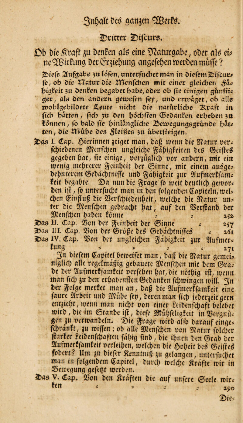 2?t*tttcr SDifairs. £>b îu'e £ roft ju betifcn als eine îQatuvgabc, ober als et* tic'2Birfimg bec Cremung cmgefeljen «erben muffe ? £>iefe Aufgabe *ttlofen,unterfud?etman in diefem&ifcur* fe, ob öic tTaturdie ttïenfcben mit einer gleidw ^a* {ngbeit $u Denken begabet habe, oder ob fie einigen gunfîts ger, als öen andern getrefen fey, und ertraget, ob alle mobigebilOete üeutc nicht die natürliche ^raft in fich hatten, ftcb jtt den hochfîen ©edanHen erbeben $tt Tonnen, fo bald fie hinlängliche 2$etregungsgrunde hat* ten, die itl&be des ÿleiges uberfîeigen. &äs I. Cap* $ierinnen geiget man, tag wenn Me 9?afur rer- fehiebenen $?enfchen ungleiche gdbigfeiten be6 ©eifleé gegeben bat, fie einige, rot’äuglich oor anbern, mit ein wenig mehrerer geinbeit ber ©inne, mit einem auêges debnterem ©ebachtniffe unb gabigfeit $ur 2lufmerffami feit begabte. Sa nun bie grage fo weit beneid) gewor* ben ifr, fo uttterfuebt man in ben folgenben(£apiteln, wel? eben ©mflug bie 23erfcbiebenbett, welche bie SRatur m* fer die äftenfehen gebracht bat, auf ben SSerfianb ber 2)îenfchen haben fonne 5 ? 252 £>as II. Cap. 2>cn ber geinberf ber ©inné 5 257 £>as III. Cap. QSon ber ©roge Uß ©ebac&tmffe$ ? 26t &as IV. Cap. 2>on ber ungleichen gdgigteit $ur 2/ufmer? fung ? * 5 5 271 3n biefem Kapitelbewetfet man, bag bie Slatuv gemei* nigiieh alle regelmdgig gebauete 5D?enfchen mit bem ©ra? be ber Slufmcrffamfetf rerfehen bat, bie nbfbig ifl, wenn man fich $u ben erhabenen ©ebanfen fchwingen will. 3n ber geige merfet man an, bag bie 2lufmerffamfeit eine faure 2irbeit unb 2D?ube fep, berenman fich jeber$eitgern enthebt, wenn man nicht ron einer Seibenfchaft belebet wirb, bie im ©tanbe iß, biefe fftubfeligfcit in 2>ergnü? gen $u oerwanbeln* Sie grage wirb alfo barauf einge? fchrdnft, $u roiflett ; ob alle Sttenfchen von Statur folcher ftartev 2eibenf$aften fähig finb, bie ihnen ben ©rab ber Slufmerffamfeit oerfeiben, welchen bie Roheit beß ©eifïeé fobevt? Um $u biefer Stotntnig $u gelangen, unterfuchet man tn folgenbem Kapitel, durch welche Grafte wir in Bewegung gefegt werben.