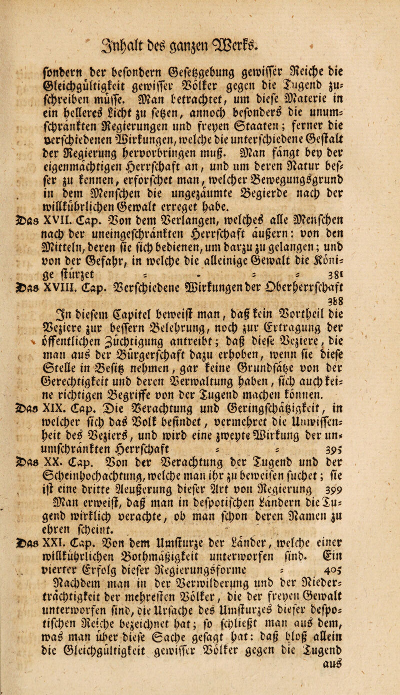 t ï>e£ ganjen <3Berf& fonbernber befonbern ©efeggebung gewtffer fKeic&c bie ©leichgultigfeit gewtffer Golfer gegen bie îugenb su* fçhreibett muffe. SÏÏan betrachtet, um biefe Materie irt ein heffercé jti fefcen, attnoch befonberé bie unum* fchrdnftenJKegierungen unb freien ©taaten; ferner bie uerfcbiebeiten -löirfuttgen, welche bie unterfchiebene ©ejfalt ber Regierung hr^orbringen mug. SKan fangt bep ber eigenmächtigen £errfchaft an, unb um beren SRatur bep fer $u fennen, erforfchet manwelcher Vewegung^grunb in bem Sttenfchen bie ungesäumte Vegierbe nach her wifffübrlichen ©ewalt erreget habe. 2Dßs XVII. Cap. Von bem Verlangen, welche^ affe 2)?enfchett nach ber uneingefchrdnften £>errfchaft dugern : pon ben Mitteln, beren fïe fich bebienen, um bat^u ju gelangen ; unb pon ber ©efahr, in welche bie alleinige ©ewalt bie $onis ge fîurjet * - * = 38* &ß8 xvni. Cap. Verfchicbene ÎBirfungenber Oberherrschaft 388 3n biefem ©apitel beweifï man, bag fein Vortheil bie Ve$iere sur bejfern Belehrung, noch sur ©rtragung ber v öffentlichen Züchtigung antreibt ; bag biefe festere, bie man aus ber Vtirgerfchaft baju erhoben, wenn fie biefe ©teile in Vefi$ nehmen, gar feine ©runbfdbe oon ber ©erechtigfeit unb beren Verwaltung haben, fich auch fei* ne richtigen begriffe non ber Xugenb machen fbnnen. £>as XIX. Cap. £)ie Verachtung unb ©eringfehahigfeit, in welcher fich baé Volf befinbet, permehret bie Unwiffett* heit beé Vesieré, unb wirb eine jwepte ©irfung ber un* untfehrdnften J^errfchaft * * 39$ XX. Cap. Von ber Verachtung ber Xugenb unb ber ©cheinhochachfung, welche man ihr beweifen fuchet ; fie ijf eine britte Sleugerung biefer Qlrt poit Regierung 399 Sftatt erweijt, bag matt in befpottfehen Mrtbern bie Xu* genb mirflich perachte, ob man fchon beren 3ïamen $u ehren fcDeittf- - ï>08 XXI. Cap. Von bem Umfïurse ber Zauber, welche einer wifffübrlichen Vothmdgigfeit unterworfen fmb. ©in pierter ©rfolg biefer 3regierungsfonne * 4°5 Sîachbem man in ber Verwilberuug unb ber lieber* trächtigfeit ber mehreften Vblfer, bie ber frepen ©ewalt unterworfen finb, oiellrfache bes Umffurgeë biefer befpo* tifchen Dlekhe bezeichnet hat; fo fehlet man aué bem, waé man über biefe ©ache gefagt hat: bag blog allein bic ©leichgultigfeit gewiffer Vblfer gegen bie Xugenb au$