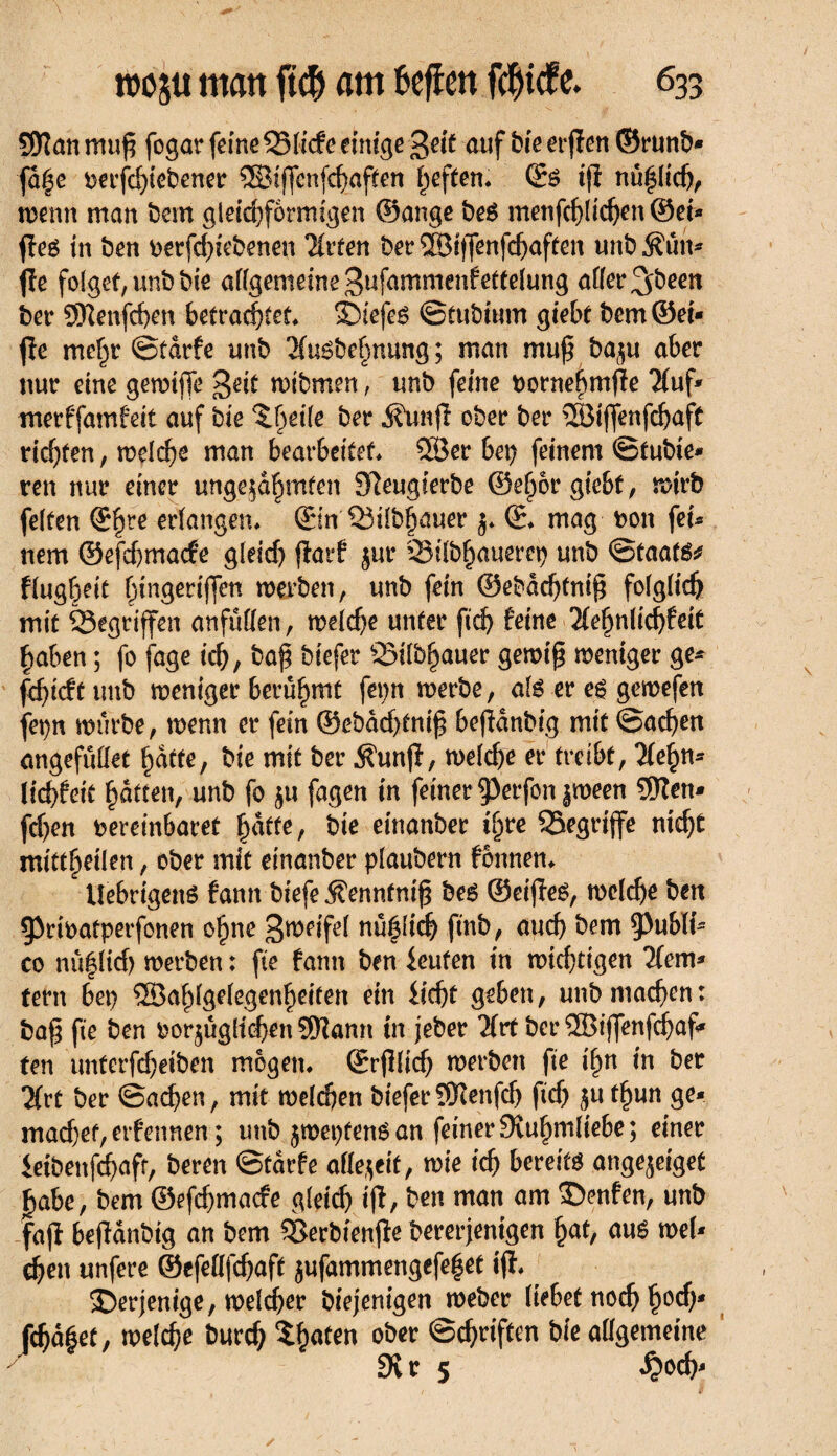9Dîanmu£ fogar feineQ3licfe einige geif auf bie er jïen ©runb* ■ja|c rerfdgebener ©ijfenfchaften l)eften* ©S ifï nützlich, wenn man bem gleichförmigen ©ange beS menfchlichen@ei- jîes in ben oerfd)iebenen ïïrfen ber ©iffenfdjaften unb Âun- fie folget, unb bie allgemeine^ufammenfettelung affer^been ber 9Jlenfcf)cn betrachtet* SDiefcS ©tubtum giebt bem ©et- jîe mehr ©tarfe unb 3fu^be§nung ; man muß ba^u aber nur eine gewiffe geit wibmen, unb feine twrnehmjie 2(uf- merffamfeit auf bie ^ev -Jfuujî ober ber ©iffenfefjaft ridjten, welche man bearbeitet* ©er bei; feinem ©tubie- reit nur einer ungekämmten 9îeugierbe ©eher giebt, wirb feiten ©hre erlangen* ©in Q3ilbhauer ©* mag non fei¬ nem ©efebmaefe gleich jîarf jur Silb^auereh unb ©taats* flugheit hingeriffen werben, unb fein ©ebdchtnifj folglich mit gegriffen anfüllen, welche unter fich feine 2fehnlid)feit haben ; fo jage ich, biefer SSilb^auer gewi£ weniger ge* fd)icf't unb weniger berühmt fepn werbe, als er cs gewefen fet>n würbe, wenn er fein ©ebdd)tnih befîdnbig mit ©achen angefuüet hutte, bie mit ber jfrmjî, welche er treibt, lltyn* \id)tei( hatten, unb fo fagen in feiner 5>erfon |ween ©en* fdjen vereinbaret hafte, bie einanber ihre ^Begriffe nicht mittheilen, ober mit einanber plaubern fonnen* UebrtgenS famt biefe 5?enntnif$ bes ©eijîes, welche ben 93ribatperfonen ohne Zweifel nü^lid^ finb, auch bem 5^ublt- co nû|ltd) werben : fie fann ben feuten in wichtigen Kem- tern bep ©ahlgelegenheiten ein ficht geben, unb machen: ba§ fie ben bor^ugltchen ©ann in jeber 2frt ber ©tffenfehaf- ten unterfcheiben mögen, ©rjllich werben fie ihn in ber Uvt ber ©achen, mit welchen biefer©enfdj fich $u thun ge- mad)ef, erfennen ; unb jwepüens an feiner Stuhmliebe; einer feibenfehafr, beren ©tarfe offe^eit, wie ich bereits ange^eigef jhabe, bem ©efehmaefe gleich t|î, ben man am 3>nfen, unb fajî bejîânbig an bem Sßerbönfle bererjenigen hat, aus wel¬ chen unfere ©efellfchaft jufammengefe|et ijï* derjenige, welker biejenigen weber liebet noch h°$* fchdéet, welche burch traten ober ©chriften bie allgemeine 9vr 5 £och*
