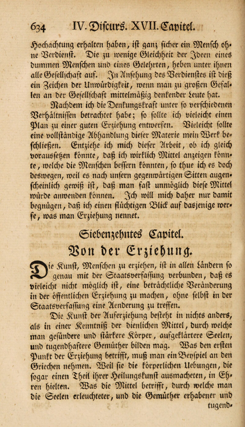 jpochachtung erhalten haben, tff gan$ ficf>ec ein SÏÏenfdj oh* ne 23erbtenff* ©ie ju wenige @leid)^eît ber ^been eineg bummen SOîenfchen unb eines ©eierten, f^eben unter ihnen aile ©efefffchaft auf* ?(nfe^ung bes 33erbienffes ift bieff ein ber Unwurbigbeit, wenn man $u großen ©efaf* (en an ber ©efeflfcbaft mittelmdffig benfenber ieute bat 9ftad)bem id) bieSenfungsfraft unter fo perfdffebenen S3er^aitnijTen betrachtet habe; fo foiite t'd) i>ieleicf)t einen $plan )u einer guten ©rffehung entwerfen* SSieleicfft follte eine oollffànbige Abhanblung biefer 9Katerie mein ®erf be- fcfffieffen» ©ntsiehe ich mich btefer Arbeit, ob tcf) gleich borauéfe|en fonnte, baff tcf) mirffid) SKittel anjetgen fonn* te, welche bie 9Henfd)en beffern fonnten, fo tfiue tcf) es bocf) beémegen, roetf eo nach unfern gegenwärtigen ©itten äugen* fchetnftcf) gemiff ift/ mcm faft unmöglich biefe bittet mürbe anmenben fonnen. ,3d) miif mich ba^er nur bamit begnügen, baff ich einen fluchtigen 23licf auf baéjentge mer* fe, was man ©r|ief)ung nennet» (Sieknsetmteé Capitet. SBott ber €t'itc^uitö» £^Ve Äunff, 9Kenfcf)en $u erziehen, tff in allen fdnbern fo genau mit ber ©taatsnerfaffung terbunben, baff es tiefeicht nicht möglich iff, eine beträchtliche 35eranberung in ber öffentlichen ©rffehung $u machen, ohne felbff in ber ©taatsoerfaffung eine Aenberung $u treffen» ©ie $unft ber Auferstehung beffeht in nicfjtS anberS, ate in einer Äemttniff ber bienlichen SKittel, burch melcf)e man gefunbere unb ffarfere Körper , aufgeklärtere ©eelen, unb tugenbhaftere ©emuther bilben mag* 5Bas ben erffen 5>unft ber ©rffehung betrifft, muff man ein 53epfptel an ben ©riechen nehmen* ®eil fte bie körperlichen Hebungen, bte fogar einen ^he^ {§m Jjeifungéfutiff auSmacffeten, in ©h* ren hielten» ®aS bte Mittel betrifft, burch welche man bie ©eelen erleuchteter, unb bie ©emuther erhabener unb tugenb*