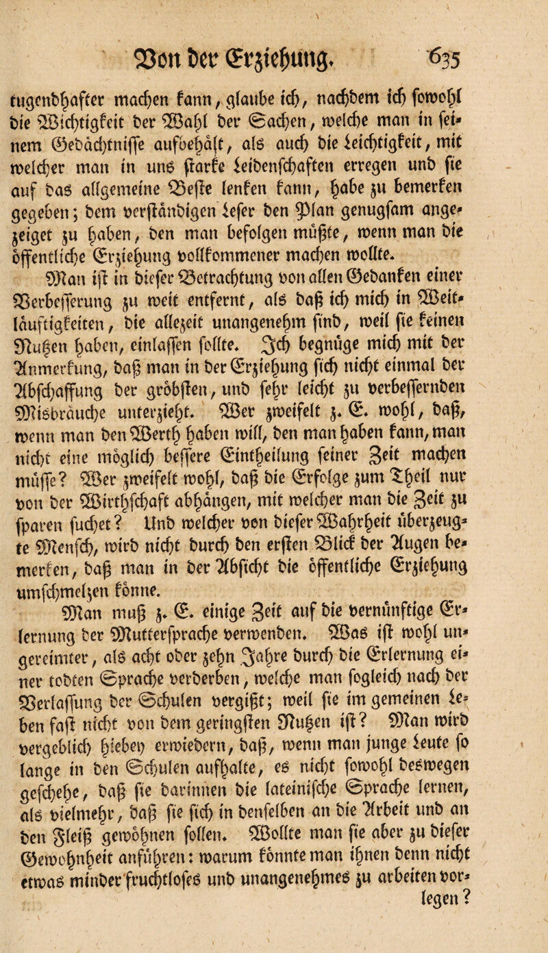 tugenbhafter machen fann, glaube ich, nachbem icf) fowohf bie 58ichtigfett ber ®a^l ber S ad) en, welche man in fei¬ nem @ebàd)tnijfe ûufbehajt, als and) bie ieid)tigfeit, mit welcher man in uns ftarfe £eibenfcf>aften erregen unb fie auf bas allgemeine Bejlt lenfen fann, ^abe ju bemerfen gegeben ; bem berjlanbigen iefer ben §31an genugfam ange* Zeiget zu haben, ben man befolgen mußte, wenn man bie öffentliche ©rjie^ung bollfommener machen wollte* 9Han ijl in biefer Betrachtung bon allen ©ebanfen einer SSerbejferung ju weit entfernt, als baß ich mich in Söeit* lâufttgfetten, bie afle^eit unangenehm finb, weil fie feinen SRufen haben, einlaffen feilte* %ä) begnüge mich mit ber 'Mnmerfung, baß man in berSr^iehung ftdj nicht einmal ber ^bfchaffung ber grobjlen, unb fe|r leicht }u berbejfernben SRtsbräucbe unterzieht* ®er ^meifelt z* ©* wof)l, baß, wenn man ben®erth hüben will, ben man hoben fann, man nicht eine möglich belfere ©ntheilung feiner machen muffe? ®er zweifelt wol>l, baß bie ©rfolge zunt $h*tf bon ber ®irthfchaft abhangen, mit welcher man bie %eit zu fparen fud)et? Unb weldjer ben bieferSBahrheit überzeug* te SJlenfch, wirb nicht burch ben erjlen Blicf ber klugen be* merfen, baß man in ber2fbftd)t bie öffentliche ©rjiehung umfcbmelzen fonne. 53tan muß z* einige Beit auf bie bernunftige ©r* lernung ber Sftutterfprache berwenben* 2BaS ijl wohl un* gereimter, als acht ober zehn ^aßre ^urc^ ^ie Erlernung ei* ner tobten Sprache berberben, welche man fogletd) nach ber Berlajfung ber Schulen borgtet ; weil fie im gemeinen ie= ben fafl nicht bon bem geringjlen Sftuhen ijl? 9Kan wirb bergeblid) fykbei) erwiebern, baß, wenn man junge ieute fo lange in ben Schulen aufhalte, es nid)t fowohl beéwegen gefcheh^ baß ße darinnen bie lateinifdje Sprache lernen, alë bielmehr, baß fie ftch in benfelben an bie Arbeit unb an ben gleiß gewöhnen feilen* SBollte man fie aber zu biefer ©ewohnh^it anfulpren : warum fonnte man ihnen benn nicht etwas minber fruchtlofeö unb unangenehmes }u arbeiten bor* legen ?
