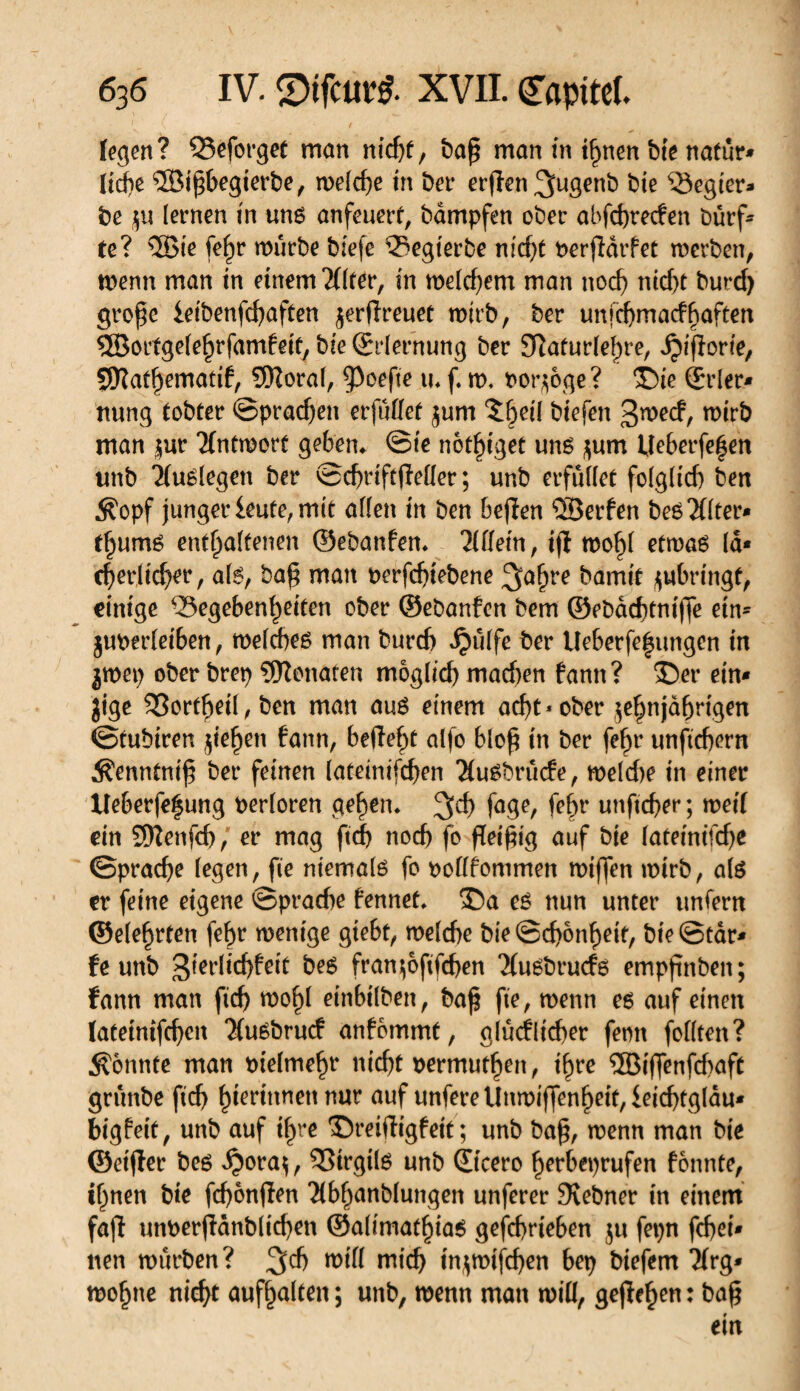 legen? Q3eforgee mon ntdjf, ba£ man in ihnen bie natur* lidje îôifjbegierbe, welche in ber erjïen^ugenb bie Regier- be $u lernen in uns anfeuert, bàmpfen ober abfchrecfen Durf¬ te ? 5Bie fe^r würbe biefe Gegierbe nid)t perfidrfet werben, wenn man in einem 2(lter, in welchem man nod) nicht burd) große leibenfehaften ^erflreuet wirb, ber unfehmaefhaften ®orfge(e§rfamfeif, bie ©dernung ber Sîafudehre, ^ifforie, SWat^ematif, 9Roral, Ç^oefte u* f w, porzoge ? ©ie (Eder* nung tobter ©praßen erfüllet jum î^eü biefen 3wecf, wirb man |ur Antwort geben* ©ie nötiget uns zum Ueberfeljen unb 2(uSlegen ber ©chriftfMer; unb erfüllet folglid) ben Äopf junger leute, mit allen in ben befïen SÎSerfen beSÎflter* t^umS enthaltenen ©ebanfen* Allein, ijl wohl etwas Id* cherlicher, als, baß man perfeßtebene ^a^re bamit ^«bringt, einige Gegebenheiten ober ©ebanfen bem ©ebaeßtniffe ein* jupedeiben, welches man bureb *Ç)ulfe ber Ueberfefungen in jwep ober brep Monaten möglich machen bann ? ©er ein* jige SSortheil, ben man aus einem acht * ober zehnjährigen ©tubiren jiehen bann, befîef>t alfo bloß in ber fehr unftchern $enntniß ber feinen lateinifchen 2luSbrücfe, weld>e in einer Ueberfe|ung Perloren gehen* %d) fage, fehr unfteßer ; weil ein 5ïïenfd), er mag ftd) noch fo fleißig auf bie lateinitcbe ©prache legen, fie niemals fo poflfommen wißen wirb, als er feine eigene ©prache fennet* ©a es nun unter unfern ©eiehrten fehr wenige gtebt, welche bie ©d)6nheif, bie ©tar* fe unb gierlichfeit bes fran^oftfehen Tlusbrucfs empftnben; fann man fich wohl einbilben, baß fie, wenn es auf einen lateinifchen TluSbrucf anfbmmt, glücklicher fenn feilten ? konnte man oielmehr nicht permuthen, ihre ®iß*enfd)aft grünbe fich hierinnen nur auf unfereUnmißenheit,leid)tgldu* bigfeit, unb auf ihre ©reifîigfeit ; unb baß, wenn man bie ©eifler bes d?oraz, Girgils unb ©cero ßerbeprufen fonnte, ihnen bie fcßonflen Tlbhanblungen unferer Svebner in einem fafl unperfidnblicßen ©alimathias geschrieben zu fepn fchei* tten würben? %d) will mich inzwischen bep biefem ïïrg* wohne nicht aufhalten ; unb, wenn man will, gefielen : baß