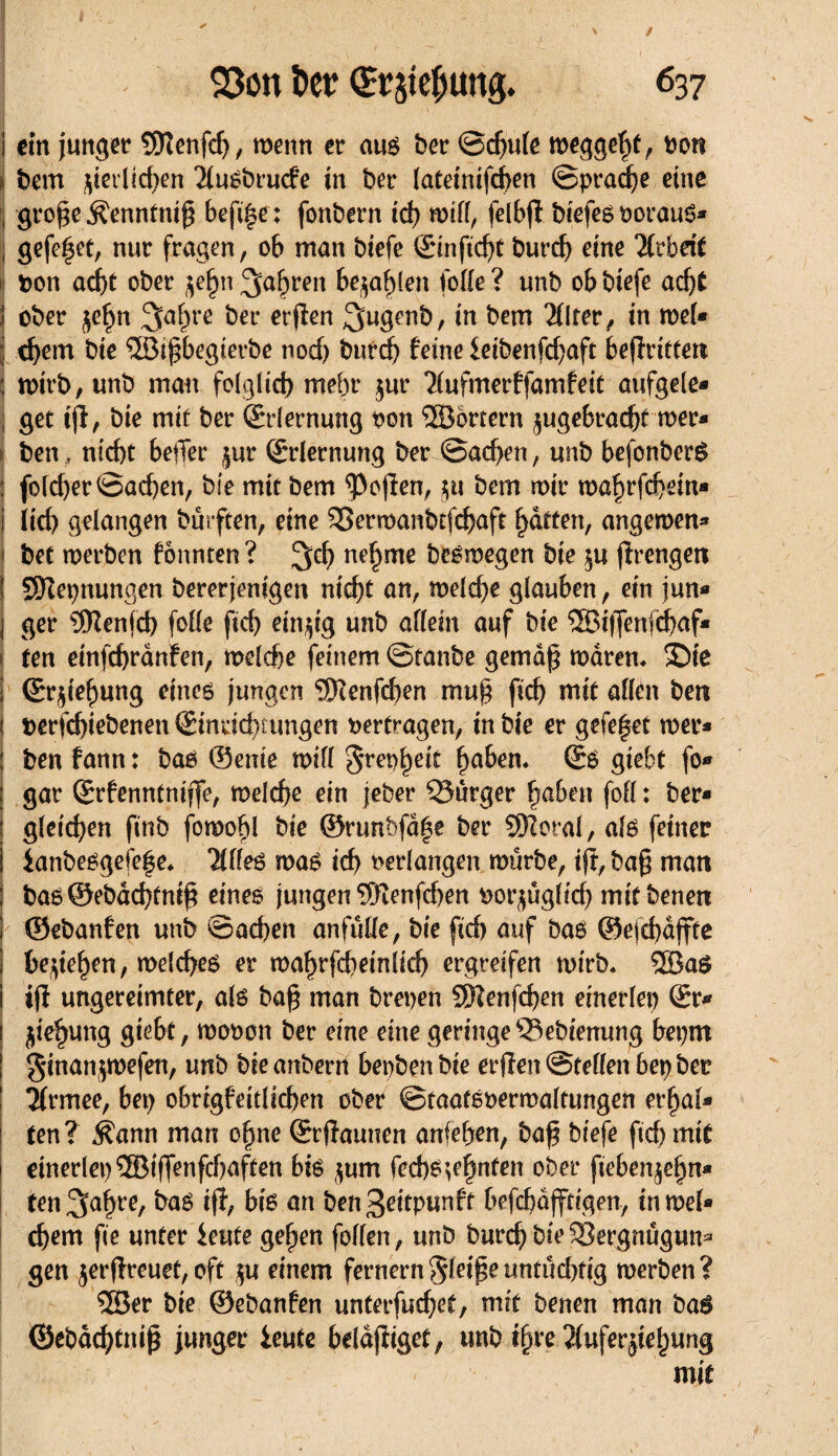 I ein junger SDîenfd), menn er aus ber ©d)ule meggebt, fco« bem Verlieben 2lusbrucfe in ber lateinifcben ©pracbe eine fj große- ^enntniß befi|e: fonbern id) mill, felbfl biefesoorauS- ] gefegt, nur fragen, ob man biefe ©infid)t burd) eine Arbeit 1 bon acht ober $e£n fahren begleit folie? unb ob biefe adj£ Î ober $ef)n 3abre ^ei‘ erjien 3ugenb, in bem 2(lter, in mel* j d)em bie 3Öifbegierbe nod) burd) feine £eibenfd)aft begriffen : mirb, unb mau folglich mehr $ur Tlufmerffamfeit aufgele- , get ifl, bie mit ber (Erlernung oon ® örtern ^ugebracbt mer* ben, nid)t heiler jur (Erlernung ber ©ad>en, unb befonberS j fold)er©ad)en, bie mit bem Sofien, ju bem mir mabrfcbein* i iid) gelangen bürften, eine SSermanbtfcbaft Ratten, angemen- ' bet merben fonnten? %d) ne§me besmegen bie $u jïrengen SERepnungen bereinigen nicht an, melcbe glauben, ein jun* j ger 5Renfd) folle ftd> einzig unb allein auf bie ®iffenfä)af* ten einfcfjranfen, melcfje feinem ©taube gemäß mdrem £)ie I ©r^ie^ung eines jungen EERenfd)en muß fid) mit allen ben 1 t>erfd)iebenen ©inrid)fungen vertragen, in bie er gefefet mer- ; ben fann : bas ©ente mil! §ret)^eit fabelt* ©8 giebt fo- : gar ©rfenntnijfe, meld)e ein jeber Qîûrger haben foll : ber* gleichen fitib fomofil bie ©runbfdge ber SSRoral, als feiner i ianbesgefe^e* ailles mas id) oerlangen mürbe, ijr, baß man : bas©ebdd)fniß eines jungen ^Oîenfcben oorjüglid) mit benen 1 ©ebanfen unb ©neben anfülle, bie fid) auf bas ©efcbdffte be^e^en, melcbes er maf>rfcbemlicb ergreifen mirb. 2BaS iß ungereimter, als baß man brepen 5Renfd)en einerlei) ©r* jiebung giebt, mooon ber eine eine geringe^ebienung beprn ginanpefen, unb bteanbern bepbenbie erßen ©feilen bep ber ! Tfrmee, bep obrigfeitlicben ober ©taafeoermaltungen erbal¬ ten? $ann man ebne ©rftaunen anfeben, baß biefe fid)mif einerlei) ®iffenfd)aften bis jum fed)S^hnten ober fteben^ebn* ten^aßre, bas iß, bis an bengdtpunft befdjdjftigen, in mel* d)em fie unter ieute geben follen, unb bureb bie ^Sergnügun* gen jerßreuet,oft $u einem fernemgleißettntüd)fig merben? ®er bie ©ebanfen unterfuebet, mit benen man bas ©ebaebtttiß junger ieute bddßiget, unb ihre 2luferjiebung