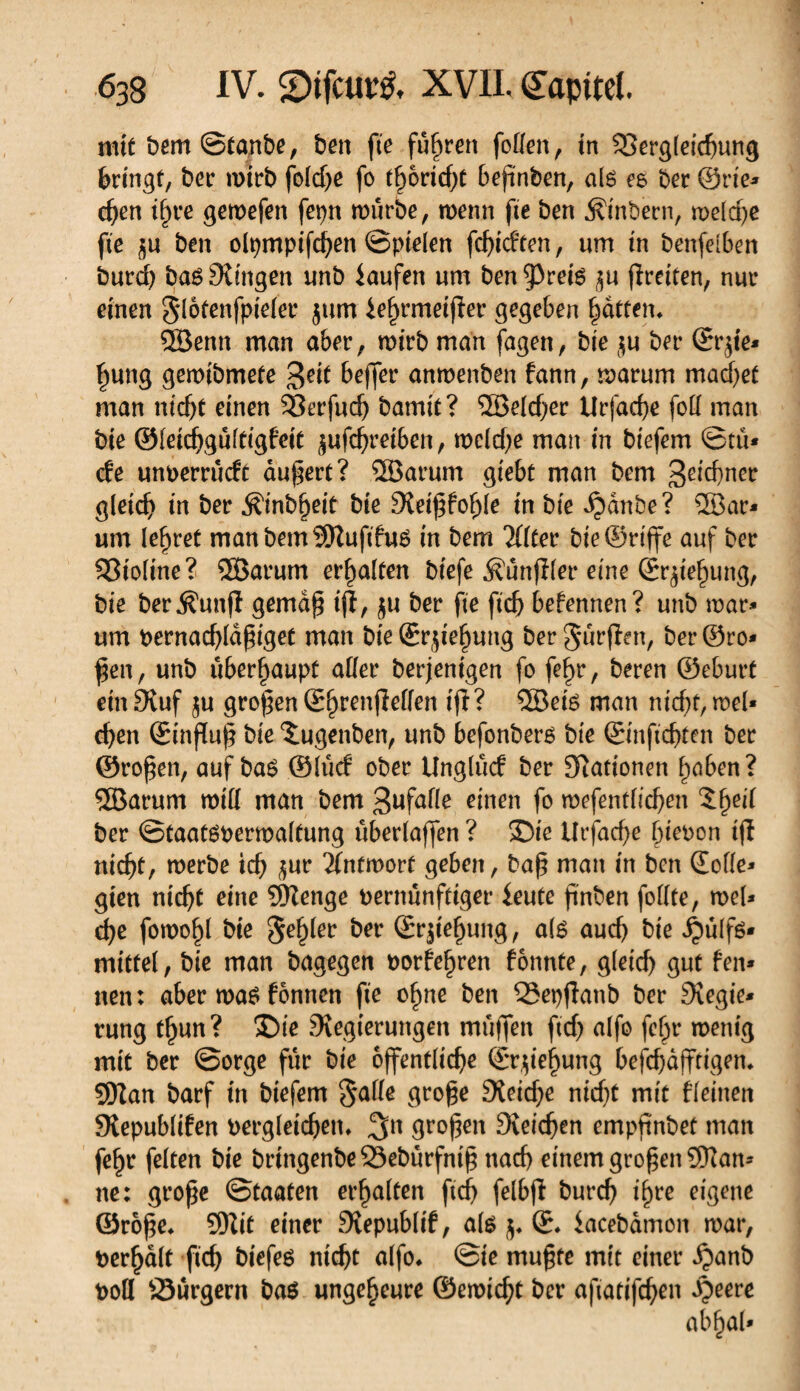 mit bem ©fanbe, ben fie fuhren foden, tn 23erg(eichung bcingf, bec n>icb fold)e fo t§oricf;C befïnben, als es bec ©rie* djen tf)re geroefen fepn rourbe, wenn fie ben $inbern, welche fie $u ben olpmpifchen ©pielen fcf>tcften, «m in benfelben burd) basSlingen imb iaufen um ben^reis fîreiten, nut* einen §lotenfpielec $um *ef)rmeijiec gegeben Ratten. Söenn man abec, wicb man fagen, bie $u bec ©c$te* ffung gemibmete $eit bejfer anmenben fann, warum machet man nicht einen S3erfud) bamit? SBekhec Urfache fod inan bie ©leichgûftigfett ^ufchretben, vocidje man in biefem ©tu* de unoemidt äußert? SBarum giebü man bem 3e*d)ner gleich in bec ^inb^eit bie 3tet£fof)le in bte Qànbe? 2Bar* um lehret manbemSDîufifuS in bem Itttec bie ©n'ffe auf bec Sßioltne? SSBarum ecfjaïten bfefe Jfunffler eine ©rjiehung, bie becÄunf! gema$ tjï, ju bec fie fid) befennen? unb mar* um bernachlaßiget man bie ©rjief)ttng bec gurflen, bec ©ro* £en, unb überhaupt ader berjenigen fo fef>r, becen ©ebnet ein 3îuf ju großen ©hrenjîeden tfî? 5öeis man nid)t,wel* d)en ©influf? bie îugenben, unb befonbers bie ©inftchfen bec ©roßen, auf bas ©lud obec Unglud bec Stationen haben? SEBarum rotd man bem 3wfafle einen fo roefentfidjen $f>ei( bec Staatsverwaltung uberlaffen ? ©ic Urfache hievon tfi nicht, werbe icb $ur Äntmort geben, baß man in ben ©ode* gien nicht eine SHenge vernünftiger ieute ßnben fodte, n>el* d)e fowo^l bie $ef)ler bec ©rjießung, als aud) bie J^ülfs* mitfei, bie man bagegen vorfeßren fonnte, g(eid) gut fen* neu: abec wa$ fônnen fie ofjne ben QSepfîanb bec Sîegie* rung fßun? ©te ^Regierungen muffen fid) alfo feljr wenig mit bec ©oege für bie öffentliche ©rjieijung beßhajftigen. 9Kan baef in biefem §ade große Sieidfe nicht mit fleinen Slepublifen vergleichen. 3n großen Sîeidjen empfinbet man feßr feiten bie bringenbe23ebürfniß nach einem großen SKan* ne: große ©taafen erhalten ftef) felbjl bucch ißre eigene ©roße. 95Zit einec Svepublif, als j. ©. iacebamon war, bêchait fich biefes nicht alfo. ©ie mußte mit einec i?anb t>od Sürgern bas ungeheure ©ewicht bec aftafifchen S)mt abljal*