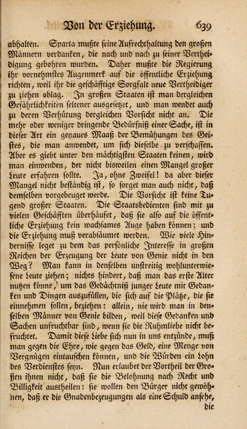 I abbalten* ©parta mußte feine Äufrecßtßaltung ben großen Scannern perbanfen, bie nad) unb nad) 511 feiner 3Sert§ei* i bigung gebobren würben* 5Daßer mußte bie Regierung j ißr oornehmßes Äugenmerf auf bie öffentliche ©rjiehung j rid)ten, weil ißr bie gefcßdßtige ©orgfalt neue 33ertßeibtger 1 Rieben oblag* 3n großen Staaten iß man bergleicßen ] ©efaßrlichf eiten feltener auSgefeßet, unb man wenbet auch j ju beren SSerbûtung bergleicßen Sßorficßt nid)t an* $)ie ! meßr ober weniger bringenbe Q3eburfniß einer ©acße, ifl in i biefer Ärt ein genaues SRaaß ber SSemuhungen bes ©ei* ßes, bie man anwenbet, um ftd) biefelbe $u perfcbaffen. Âber es gtebt unter ben macßtigßen ©taaten feinen, wirb i man einwenben, ber nicht bisweilen einen SRangel großer : ieute erfahren follte* / oßne B^eifel ! ba aber biefer 1 9Rangel nicht beßdnbig tß, fo forget man aud) nid)t, baß bemfelben porgebeuget werbe* 5Dte SSorftcßt iß feine Xu* genb großer ©taaten. 5Die ©taatsbebienten ftnb mit ju Stelen ©efcßdfften überhäufet, baß fie alfo auf bie ojfent* ließe ©rßeßung fein waeßfames Äuge haben fonnen ; unb bie ©rßeßung muß perabfaumet werben. ®ie piele djtn* berniffe (eget $u bem bas perjenlicße 3>ntercfß tu großen Svetdjen ber ©r$eugung ber ieute pon ©enie nicht in ben 5Beg? Sftan fann in benfelben unßreitig woßlunterwie* fene ieute fließen; nichts hebert, baß man bas erße Älter nußen fonne / um bas ©ebdeßtniß junger ieute mit ©eban* fen unb S)ingen auSflufullen, bie fieß auf bie pdße, bie fie einnebmen follen, beließen : allein, nie wirb man in ben* felben 5Kduner pon ©ente bilben, weil biefe ©ebanfen unb ©aeßen unfruchtbar finb, wenn fie bie 9\ußmltebe rn'cßt be* frud)tet. ®amit biefe Hebe fid) nun in uns entflunbe, muß man gegen bie ©ßre, wie gegen bas ©elb, eine 9Henge pon Vergnügen eintaufeßen fonnen, unb bie ®urben ein ioßtt bes 93erbienßes fepn. 3îun erlaubet berSSortßeil ber ©ro* ßett ißnen ntd)t, baß fie bie Q3eleßnung naeß died)t unb SSilligfeit auStßeilen : fie wollen ben S5urger nkßtgewoß« nen, baß er bie ©nabenbejeugungen als eine ©d)ulb anfeße.
