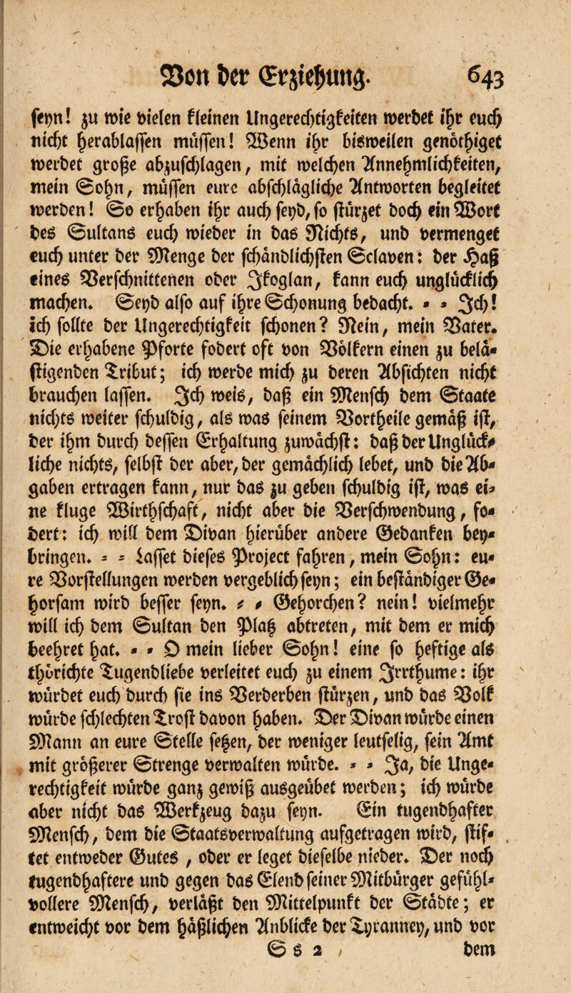 fepn! ju wie mieten f leinen Ungeredjtigfeiten werbet ifjr euch nicht ^erablaffen muffen! 5Benn ihr bisweilen genot^iget werbet große abjufchlagen, mit welchen Tlnnehmlidjfeiten, mein©ohn, muffen eure abfchlagliche Antworten begleitet werben ! ©0 erhüben i§r auch fev&, fo ßürjet boch ein QBort bes ©ultans euch wieber in bas Sîichts, unb vermenget euch unter ber Sftenge ber fcfjanblichßen ©claven : ber £aß eines SSerfchnittenen ober ^foglan, fann euch unglücflich machen* ©e^b alfo auf ihre ©chonung bebaut. * * %d) ! ichfollte ber ilngerechtigfeit fchonen? Sflein, mein 35ater* Sie erhabene Pforte fobert oft bon Golfern einen $u bela* ßigenben Tribut ; ich werbe mich $u bereit Tlbftchten nicht brauchen (affen* ^ch ^eis, &aß c*n SWenfth bem Staate nichts weiter fchulbig, als was feinem SSortheile gemäß iß, ber ihm burch beffen Schaltung juwadjß: baß ber Unglück liehe nichts, felbß ber aber, ber gemächlich lebet, unb bieTlb* gaben ertragen fann, nur bas $u geben fchulbig iß, was efa ne fluge SBtrthßhaff, nicht aber bie SSerfchwenbung, fo* bert : ich will bem ©ivan hierüber anbere ©ebanfen beÿ* bringen* * - iaffet biefes Project faßren, mein Soßn : eu* re 23orßeflungen werben vergeblichfet;n ; ein beßanbiger©e* horfam wirb beffer fepn* * # ©eßorchen? nein! vielmehr will ich bem ©ultan ben 9>laß abtreten, mit bem er mich beehret hat* * * 0 mein lieber ©ohn ! eine fo heftige als tßbrichte îugenbliebe verleitet euch 5« einem ^rrthume : ihr würbet euch burch fie ins SSerberben ßür^en, unb bas SSolf würbe fchlecßten ©roß bavon haben* ©er©ivan würbe einen SRann an eure ©teile feßen, ber weniger leutfelig, fein Timt I mit größerer ©trenge verwalten würbe. * * 3a, bie Unge* rechtigfeit würbe ganj gewiß ausgeübet werben ; ich würbe aber nicht bas ©erzeug baju fetjn* Sin tugenbhafter QKenfch, bem bie Staatsverwaltung aufgetragen wirb, ßif* tet entweber ©Utes , ober er leget biefelbe nicber* ©er noch lugenbhaftere unb gegen bas Slenb feiner ÜRitbürger gefall* tollere Sftenfdj, verlaßt ben SÖlittelpunft ber ©tabte; er entweicht vor bem häßlichen Tlnbltcfe ber îpranneç, unb vor 6$ 2 / bem