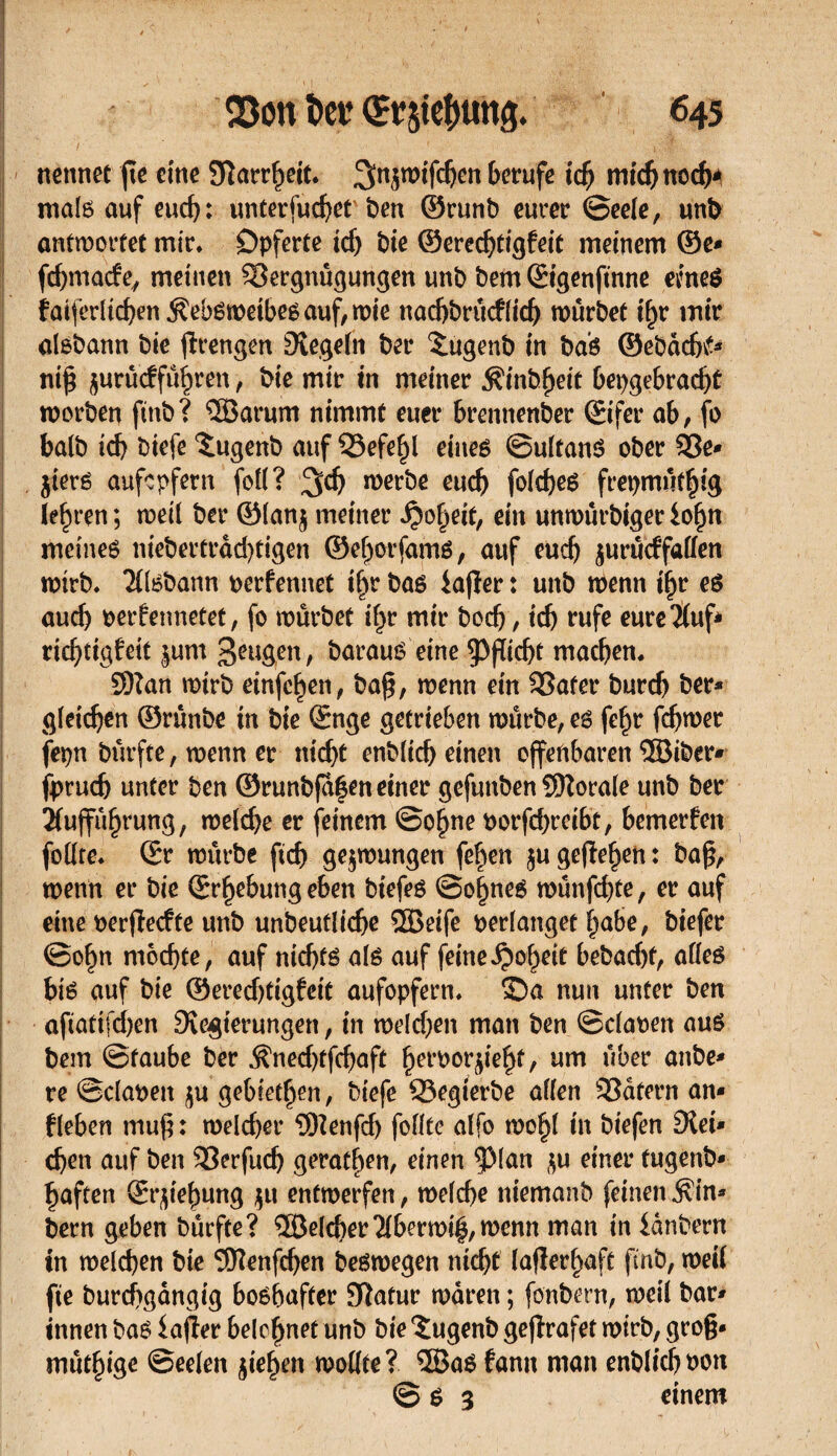 nennet fie eine 9îarrf)eit. Sn^mifc^en berufe tcfj micbnocfa mais auf eud): unterfuebet ben ©runb eurer (Seele, unb antwortet mir. Opferte ich bie ©eredjtigfeit meinem @e* febmaefe, meinen SSergnügungen unb bem ©igenftnne eme$ faiferlicben jïebsweibes auf, wie nacbbrucflid) würbet if>r mir alsbann bie ftrengen Regeln ber £ugenb in bas ©ebaebtf* niß ^urûcffûbren, bie mir in meiner ^inb^eit bepgebrad)t worben ftnb? ®arum nimmt euer brennenber (Eifer ab, fo halb id) biefe ïugenb auf 33efehl eines ©ultanS ober 93e* jiers aufepfern foll? ^d) werbe euch folcbes fret)mût|tg lehren; weil ber ©lanj meiner Roheit, ein unwûrbigeriofjn meinet niebertrad)tigen ©ehorfams, auf euch jurueffaffen wirb. Aisbann perfennet ißr bas iafîer : unb wenn ihr es aud) perfennetet, fo würbet ifpr mir boeb, icb rufe eure Auf* riebtig^eit |um geugen, barauS eine Pflicht machen. 3)?an wirb einfe^en, baß, wenn ein £3afer bureb ber* gleichen ©runbe in bie (Enge getrieben würbe, es feßr febwer fepn burfte, wenn er nicht enbltcb einen offenbaren ®iber* fprud) unter ben ©runbfa§eneiner gefunben Sftorale unb ber Aufführung, welche er feinem ©ohne Porfd)rei6t, bemerken follre. (Er würbe ficb gezwungen fehen $u gefiehen : baß, wenn er bie (Erhebung eben biefes ©oßnes wunfebte, er auf eine perjïecfte unb unbeutlicbe 2Beife perlanget habe, biefer ©ohn mochte, auf nichts als auf feine Roheit bebad)f, alles bis auf bie ©eredjtigfeit aufopfern. Sa nun unter ben afiatifd)en Dîegterungen, in weldjen man ben ©claoen aus bem ©taube ber $ned)tfcbaft , um über anbe* re ©clapen $u gebieten, biefe Q3egierbe allen Katern an* fleben muß: weld)er 3Henfd) feilte alfo wohl in biefen £Üei* eben auf ben 33erfud) geraten, einen ^ßlan $u einer fugenb* haften (Ergießung $u entwerfen, welche niemanb feinen $in* bern geben burfte? ®eld)er Aberwiß,wcnn man in ianbern in welchen bie SDlenfcben beswegen nicht lafîerhaft finb, weil fie burcbgângig bosbafter 9îatur waren ; fonbern, weil bar* innen bas iaßer belehnet unb bie îugenb gejlrafet wirb, groß* mütßige ©eelen Riehen wollte? 5BaS fann man enblicbpon © s 3 einem