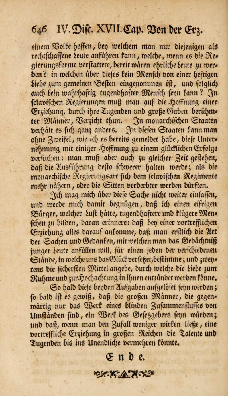 einem SSolfe Reffen, bei) welchem man nur diejenigen als redjtfdjaffene leute anfujjren fann, welche, wenn es bfe Sie* gterungsforme verhaftete, bereit mären etliche ieute $u wer¬ den? in melden über dtefes fein SKenfcg von einer heftigen iiebe $um gemeinen SSejîen eingenommen tjî, und folglich auch fein wahrhaftig tugendhafter SNenfch fenn fann ? 3n fdavifegen Stegierungen mug man auf die Hoffnung einer (grjie^ung, durch igre Tugenden und groge ©oben beru^m* ter Scanner, ^Serjicht tf^um 3n monarebifegen Staaten terrait es fteg gan$ anders* 3n liefen Staaten fann man ohne 3wetfel, wie ich es bereits gemeldet ^a&e, diefe Unter¬ nehmung mit einiger Hoffnung $u einem glucflicgen ©rfolge verfuegen : man muß aber auch ju gleicher' 'ßeit geflegen, dag die Ausführung dejfa febmerer halten merde ; als die monaregifege Svcgierungsart fteg dem fclavtfcgen Siegtmenfe mehr nähern, oder die Sitten verderbter werden dürften. 3d) wag mich über diefe Sache nicht weiter einlaffen, und werde mich damit begnügen, dag ich einen eifrigen 35urger, welcher iu(l gatte, tugendhaftere und flugere 5Ren- fchen ju bilden, daran erinnere: dag bei? einer vortrefflichen (Erlegung alles darauf anfomme, dag man erblich die Art der Sachen und ©edanfen, mit welchen man das ©edaegfnig junger ieute anfuden will, für einen jeden der verfegiedenen Stande, in welche uns das® lucf verfemet,befHmme ; und $wei)* tens die ftdjerfhm SKittel angebe, durch welche die itebe $um SXuhme und ^ur^ochachtung in ihnen entzündet werden fonne. So bald diefe beiden Aufgaben aufgelofet fet)n werden ; fo bald ijl es gewig, dag die grogen Scanner, die gegen¬ wärtig nur das ®erf eines blinden 3ufammengujTes von llmganden find, ein ®erf des ©efeggebers fepn wurden ; und dag, wenn man den 3ufaü weniger wirfen liege, eine vortreffliche ©rjiehung in grogen Reichen die Talente und Tugenden bis ins Unendliche vermehren fonnte* QE n i> e.