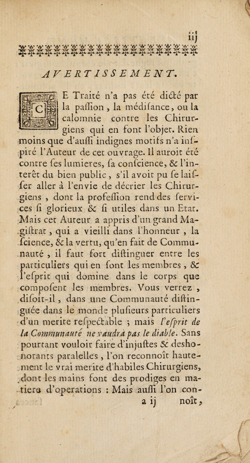 E Traité n’a pas été diété par la paffion , la médifance, ou la calomnie contre les Chirur¬ giens qui en font l’objet. Rien, moins que d’aulîi indignes motifs n’a inf— piré l’Auteur de cet ouvrage. Il auroit été contre Tes lumières, fa confcience, &amp; l’in¬ térêt du bien public , s’il avoit pu fe laif- fer aller à l’envie de décrier les Chirur¬ giens , dont la profefllon rend des fervi- ces fi glorieux ôc fi utiles dans un Etat. Mais cet Auteur a appris d’un grand Ma- giftrat, qui a vieilli dans l’honneur , la Tcience, la vertu, qu’en fait de Commu¬ nauté , il faut fort diftinguer entre les particuliers qui en font les membres , Sc l’efprit qui domine dans le corps que compofent les membres. Vous verrez , difoit-il, dans une Communauté diftin- guée dans le monde plufieurs particuliers d’un mérité refpeébable -, mais fefprit de la Communauté ne vaudra pas le diable. Sans pourtant vouloir faire d’injuftes Sc désho¬ norants paralelles , l’on reconnoît haute¬ ment le vrai mérité d’habiles Chirurgiens, dont les mains font des prodiges en ma¬ tière d’operations : Mais aulîl l’on con- a ij noît •&gt;